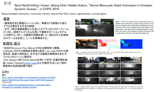 René Ranftl,Vibhav Vineet, Qifeng Chen Vladlen Koltun, “Dense Monocular Depth Estimation in Complex
Dynamic Scenes”, in CVPR, 2016.	
【11】	
Keywords:depth estimation, monocular camera, optical flow field, motion segmentation, moving object	
新規性・差分	
概要	
・動物体を含む複雑なシーンに対し、単眼カメラ画像から密な
デプスを推定する手法の提案	
・まず、2枚の連続画像から生成したオプティカルフローフィール
ドに対し、提案アルゴリズムを用いて複数のモーションモデル
に分割する。次に、凸最適化問題を解いて、検出された各物体
のスケールを決定し、シーンを再構成する。	
・従来のStructure From Motion(SFM)は動物体に課題。
multibody SFMでは動物体を剛体と仮定。non-rigid SFMでは物
体形状、軌跡に制約あり。本手法では複数の動物体を含むダ
イナミックなシーンに適用可	
・Kitti dataset, MPI Sintel datasetを用いて定性・定量評価を実
施。Depth Transfer[project page]などの既存手法に比べ相対
精度等の各評価指標で優位	
Links	
論文
http://www.cv-foundation.org/openaccess/content_cvpr_2016/
papers/Ranftl_Dense_Monocular_Depth_CVPR_2016_paper.pdf	
プロジェクト 	
http://vladlen.info/publications/dense-monocular-depth-
estimation-in-complex-dynamic-scenes/	
	
 