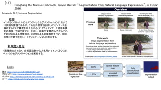 Ronghang Hu, Marcus Rohrbach, Trevor Darrell, “Segmentation from Natural Language Expressions”, in ECCV,
2016.	
【13】	
Keywords: NLP, Instance Segmentation	
新規性・差分	
概要	
インスタンスレベルのセマンティックセグメンテーションにおいて
は困難な課題であるが，これを自然言語を用いてセンテンスを
解析することで精度を向上させるというアイディア．上図は本論
文の概要，下図ではフローを示し，画像や文章の入力からそれ
ぞれCNNによる特徴抽出，LSTMによる文章解析を行い，全結
合層にて統合を行い，セグメンテーションに復元する．	
・画像側のみでなく，自然言語側の入力も用いてインスタンスレ
ベルでのセグメンテーションを実行する．	
Links	
論文 https://arxiv.org/pdf/1603.06180v1.pdf	
プロジェクト http://ronghanghu.com/text_objseg/	
ポスター http://www.eccv2016.org/files/posters/S-1A-07.pdf	
コード https://github.com/ronghanghu/text_objseg	
 