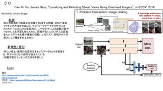 Nam N. Vo, James Hays, “Localizing and Orienting Street Views Using Overhead Imagery”, in ECCV, 2016.	
【17】	
Keywords: Ground Image	
新規性・差分	
概要	
地上の画像から地図上の位置を当k呈する問題．回転不変な
マッチング方法を考案した．ネットワークアーキテクチャには
AlexNet + SiameseNetを採用し，ユークリッドによる距離計算や
Tripletによる学習も取り入れた．回転不変にはランダムな回転
を入れたデータ拡張や複数の回転によるテスト，回転ラベルの
導入により精度を向上させた．	
・新しい地上-地図の位置対応をとったデータセットを提案す
る．同データには11都市が含まれている．	
・回転不変なマッチング方法を考案した．	
Links	
論文
http://www.cc.gatech.edu/~nvo9/crossview_eccv2016/
nam_eccv2016.pdf	
ポスター http://www.eccv2016.org/files/posters/P-1A-30.pdf	
プロジェクト 	
 