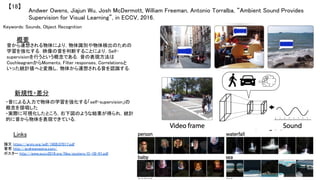 Andwer Owens, Jiajun Wu, Josh McDermott, William Freeman, Antonio Torralba, “Ambient Sound Provides
Supervision for Visual Learning”, in ECCV, 2016.	
【18】	
Keywords: Sounds, Object Recognition	
新規性・差分	
概要	
音から連想される物体により，物体識別や物体検出のための
学習を強化する．映像の音を判断することにより，Self-
supervisionを行うという概念である．音の表現方法は
CochleagramからMoments, Filter responses, Correlationsと
いった統計値へと変換し，物体から連想される音を認識する．	
・音による入力で物体の学習を強化する「self-supervision」の
概念を提唱した	
・実際に可視化したところ，右下図のような結果が得られ，統計
的に音から物体を表現できている．	
Links	
論文 https://arxiv.org/pdf/1608.07017.pdf	
著者 http://andrewowens.com/	
ポスター http://www.eccv2016.org/files/posters/O-1B-01.pdf 	
 