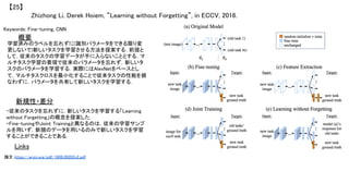 Zhizhong Li, Derek Hoiem, “Learning without Forgetting”, in ECCV, 2016.	
【25】	
Keywords: Fine-tuning, CNN	
新規性・差分	
概要	
学習済みのラベルを忘れずに(識別パラメータをできる限り変
更しないで)新しいタスクを学習させる方法を提案する．前提と
して，従来のタスクの学習データが手に入らないこととする．マ
ルチタスク学習の要領で従来のパラメータを忘れず，新しいタ
スクのパラメータを学習する．実際にはAlexNetをベースとし
て，マルチタスクロスを最小化することで従来タスクの性能を損
なわずに，パラメータを共有して新しいタスクを学習する．	
・従来のタスクを忘れずに，新しいタスクを学習する「Learning
without Forgetting」の概念を提案した．	
・Fine-tuningやJoint Trainingと異なるのは，従来の学習サンプ
ルを用いず，新規のデータを用いるのみで新しいタスクを学習
することができることである．	
Links	
論文 https://arxiv.org/pdf/1606.09282v2.pdf	
	
 