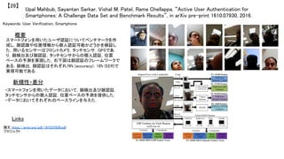 Upal Mahbub, Sayantan Sarkar, Vishal M. Patel, Rama Chellappa, “Active User Authentication for
Smartphones: A Challenge Data Set and Benchmark Results”, in arXiv pre-print 1610.07930, 2016.	
【28】	
Keywords: User Verification, Smartphone	
新規性・差分	
概要	
スマートフォンを用いたユーザ認証についてベンチマークを作
成し，顔認識や位置情報から個人認証可能かどうかを検証し
た．用いるセンサーはフロントカメラ，タッチセンサ，GPSであ
り，顔検出及び顔認証，タッチセンサからの個人認証，位置
ベースの予測を実現した．右下図は顔認証のフレームワークで
ある．顔検出，顔認証はそれぞれ76% (accuracy)，18% (EER)で
実現可能である．	
・スマートフォンを用いたデータにおいて，顔検出及び顔認証，
タッチセンサからの個人認証，位置ベースの予測を提供した．	
・データにおいてそれぞれのベースラインを与えた．	
Links	
論文 https://arxiv.org/pdf/1610.07930.pdf	
プロジェクト 	
 