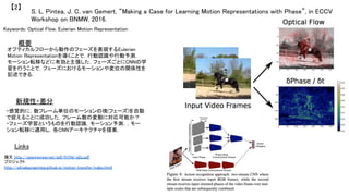 S. L. Pintea, J. C. van Gemert, “Making a Case for Learning Motion Representations with Phase”, in ECCV
Workshop on BNMW, 2016.	
【2】	
Keywords: Optical Flow, Eulerian Motion Representation	
新規性・差分	
概要	
オプティカルフローから動作のフェーズを表現するEulerian
Motion Representationを導くことで，行動認識や行動予測，
モーション転移などに有効と主張した．フェーズごとにCNNの学
習を行うことで，フェーズにおけるモーションや変位の関係性を
記述できる．	
・感覚的に，数フレーム単位のモーションの塊(フェーズ)を自動
で捉えることに成功した．フレーム数の変動に対応可能か？	
・フェーズ学習というものを行動認識，モーション予測，，モー
ション転移に適用し，各CNNアーキテクチャを提案．	
Links	
論文 http://openreview.net/pdf/H1Hp-q2s.pdf	
プロジェクト
http://silvialaurapintea.github.io/motion_transfer/index.html	
 