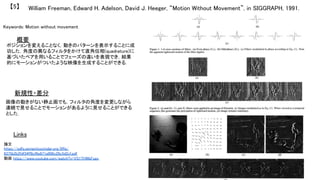William Freeman, Edward H. Adelson, David J. Heeger, “Motion Without Movement”, in SIGGRAPH, 1991.	【5】	
Keywords: Motion without movement	
新規性・差分	
概要	
ポジションを変えることなく，動きのパターンを表示することに成
功した．角度の異なるフィルタをかけて直角位相(quadrature)に
基づいたペアを用いることでフェーズの違いを表現でき，結果
的にモーションがついたような映像を生成することができる．	
画像の動きがない静止画でも，フィルタの角度を変更しながら
連続で見せることでモーションがあるように見せることができる
とした．	
Links	
論文
https://pdfs.semanticscholar.org/0ffa/
6375b2b2fdf34ff8cf6e671a906c28c5d2cf.pdf	
動画 https://www.youtube.com/watch?v=VS1THWbFsgc	
	
 