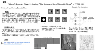 William T. Freeman, Edward H. Adelson, “The Design and Use of Steerable Filters”, in TPAMI, 1991.	
【6】	
Keywords: Image Filtering, Streeable Filters	
新規性・差分	
概要	
Early Vision (初期視覚)について，信号処理の観点から明らか
にした論文．Waveletフィルタを画像に適用した際のレスポンス
について書かれている．右図には，画像上から異なる反応を得
るためのフィルタの種類や，フィルタリングの重ね合わせにより
画像から応答を獲得する方法を説明している．いかに分離した
フィルタにするか，マルチスケールにするかについても検討．	
・「操作可能な」フィルタについて検討した．種々の画像フィルタ
リングとそのレスポンスを重ね合わせたフィルタリングについて
考察した．	
・この結果として，輪郭抽出や3次元フィルタができたといえる．	
Links	
論文 http://persci.mit.edu/pub_pdfs/freeman_steerable.pdf	
著者 https://billf.mit.edu/publications/all	
ßwaveletにより扱われるフィルタ．
Steerable Filtersとして，フィルタと画像に
対する応答を示した．	
Steerable Filter System．異なる種類の
画像フィルタリングやゲインマップ，その
重ね合わせで出力を表現する．	
 
