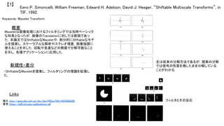 Eero P. Simoncelli, William Freeman, Edward H. Adelson, David J. Heeger, “Shiftable Multiscale Transforms”, in
TIF, 1992.	
【7】	
Keywords: Wavelet Transform	
新規性・差分	
概要	
Waveletは画像処理におけるフィルタリングでは当時ベーシック
な知見となったが，画像のTranslationに対しては脆弱であっ
た．本論文ではShiftableなWaveletや，部分的にSfiftableなモデ
ルを提案し，スケーラブルな解析やステレオ視差，画像強調に
使えることを示した．回転や並進などの側面で分解可能なこと
を示し，各種アプリケーションに応用した．	
・ShiftableなWaveletを提案し，フィルタリングの理論を拡張し
た．	
Links	
論文 http://www.dtic.mil/cgi-bin/GetTRDoc?AD=ADA508206	
著者 https://billf.mit.edu/publications/all	
	
左は従来の分解方法であるが，提案の分解
では信号の性質を残したまま分解している
ことがわかる．	
フィルタとその反応	
 