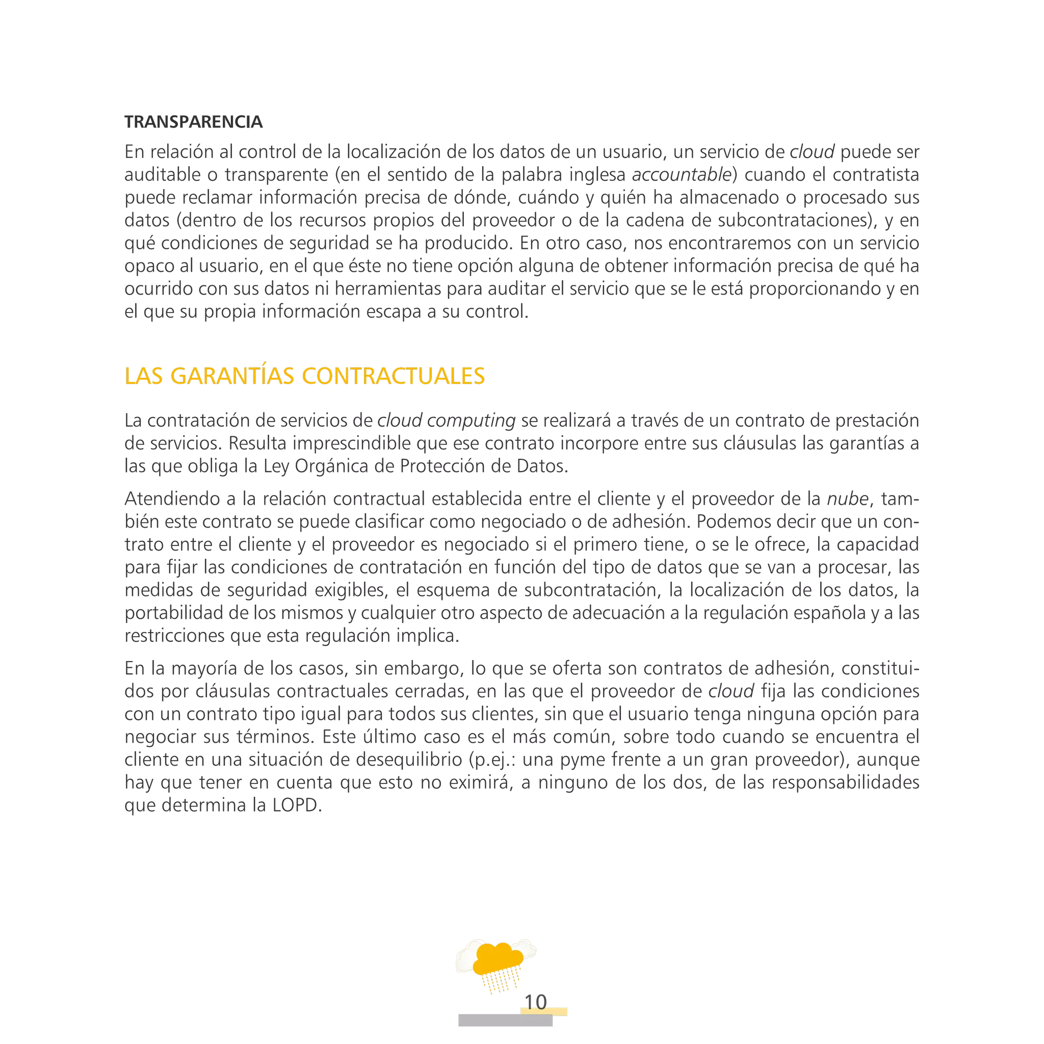 ATT
10
Transparencia
En relación al control de la localización de los datos de un usuario, un servicio de cloud puede ser
auditable o transparente (en el sentido de la palabra inglesa accountable) cuando el contratista
puede reclamar información precisa de dónde, cuándo y quién ha almacenado o procesado sus
datos (dentro de los recursos propios del proveedor o de la cadena de subcontrataciones), y en
qué condiciones de seguridad se ha producido. En otro caso, nos encontraremos con un servicio
opaco al usuario, en el que éste no tiene opción alguna de obtener información precisa de qué ha
ocurrido con sus datos ni herramientas para auditar el servicio que se le está proporcionando y en
el que su propia información escapa a su control.
LAS GARANTÍAS CONTRACTUALES
La contratación de servicios de cloud computing se realizará a través de un contrato de prestación
de servicios. Resulta imprescindible que ese contrato incorpore entre sus cláusulas las garantías a
las que obliga la Ley Orgánica de Protección de Datos.
Atendiendo a la relación contractual establecida entre el cliente y el proveedor de la nube, tam-
bién este contrato se puede clasificar como negociado o de adhesión. Podemos decir que un con-
trato entre el cliente y el proveedor es negociado si el primero tiene, o se le ofrece, la capacidad
para fijar las condiciones de contratación en función del tipo de datos que se van a procesar, las
medidas de seguridad exigibles, el esquema de subcontratación, la localización de los datos, la
portabilidad de los mismos y cualquier otro aspecto de adecuación a la regulación española y a las
restricciones que esta regulación implica.
En la mayoría de los casos, sin embargo, lo que se oferta son contratos de adhesión, constitui-
dos por cláusulas contractuales cerradas, en las que el proveedor de cloud fija las condiciones
con un contrato tipo igual para todos sus clientes, sin que el usuario tenga ninguna opción para
negociar sus términos. Este último caso es el más común, sobre todo cuando se encuentra el
cliente en una situación de desequilibrio (p.ej.: una pyme frente a un gran proveedor), aunque
hay que tener en cuenta que esto no eximirá, a ninguno de los dos, de las responsabilidades
que determina la LOPD.
 