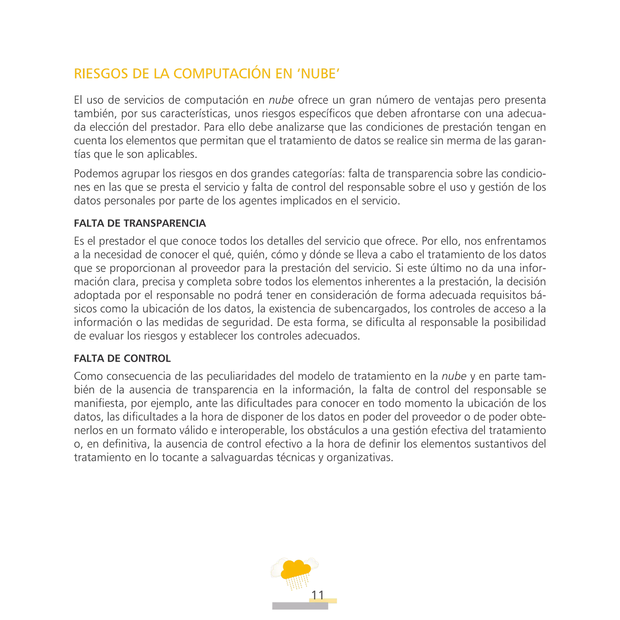 ATT
11
RIESGOS DE LA COMPUTACIÓN EN ‘NUBE’
El uso de servicios de computación en nube ofrece un gran número de ventajas pero presenta
también, por sus características, unos riesgos específicos que deben afrontarse con una adecua-
da elección del prestador. Para ello debe analizarse que las condiciones de prestación tengan en
cuenta los elementos que permitan que el tratamiento de datos se realice sin merma de las garan-
tías que le son aplicables.
Podemos agrupar los riesgos en dos grandes categorías: falta de transparencia sobre las condicio-
nes en las que se presta el servicio y falta de control del responsable sobre el uso y gestión de los
datos personales por parte de los agentes implicados en el servicio.
Falta de transparencia
Es el prestador el que conoce todos los detalles del servicio que ofrece. Por ello, nos enfrentamos
a la necesidad de conocer el qué, quién, cómo y dónde se lleva a cabo el tratamiento de los datos
que se proporcionan al proveedor para la prestación del servicio. Si este último no da una infor-
mación clara, precisa y completa sobre todos los elementos inherentes a la prestación, la decisión
adoptada por el responsable no podrá tener en consideración de forma adecuada requisitos bá-
sicos como la ubicación de los datos, la existencia de subencargados, los controles de acceso a la
información o las medidas de seguridad. De esta forma, se dificulta al responsable la posibilidad
de evaluar los riesgos y establecer los controles adecuados.
Falta de control
Como consecuencia de las peculiaridades del modelo de tratamiento en la nube y en parte tam-
bién de la ausencia de transparencia en la información, la falta de control del responsable se
manifiesta, por ejemplo, ante las dificultades para conocer en todo momento la ubicación de los
datos, las dificultades a la hora de disponer de los datos en poder del proveedor o de poder obte-
nerlos en un formato válido e interoperable, los obstáculos a una gestión efectiva del tratamiento
o, en definitiva, la ausencia de control efectivo a la hora de definir los elementos sustantivos del
tratamiento en lo tocante a salvaguardas técnicas y organizativas.
 