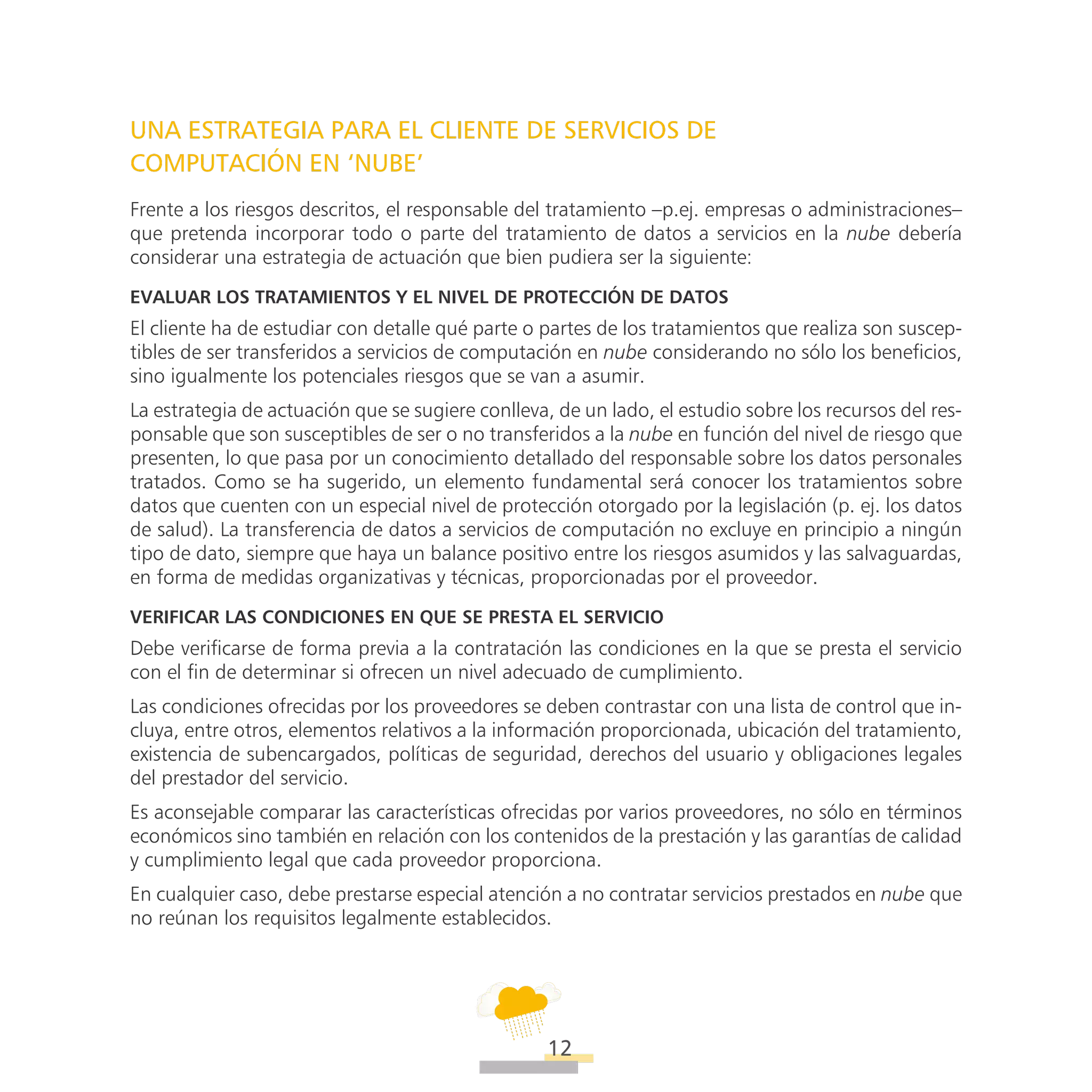 ATT
12
UNA ESTRATEGIA PARA EL CLIENTE DE SERVICIOS DE
COMPUTACIÓN EN ‘NUBE’
Frente a los riesgos descritos, el responsable del tratamiento –p.ej. empresas o administraciones–
que pretenda incorporar todo o parte del tratamiento de datos a servicios en la nube debería
considerar una estrategia de actuación que bien pudiera ser la siguiente:
Evaluar los tratamientos y el nivel de Protección de Datos
El cliente ha de estudiar con detalle qué parte o partes de los tratamientos que realiza son suscep-
tibles de ser transferidos a servicios de computación en nube considerando no sólo los beneficios,
sino igualmente los potenciales riesgos que se van a asumir.
La estrategia de actuación que se sugiere conlleva, de un lado, el estudio sobre los recursos del res-
ponsable que son susceptibles de ser o no transferidos a la nube en función del nivel de riesgo que
presenten, lo que pasa por un conocimiento detallado del responsable sobre los datos personales
tratados. Como se ha sugerido, un elemento fundamental será conocer los tratamientos sobre
datos que cuenten con un especial nivel de protección otorgado por la legislación (p. ej. los datos
de salud). La transferencia de datos a servicios de computación no excluye en principio a ningún
tipo de dato, siempre que haya un balance positivo entre los riesgos asumidos y las salvaguardas,
en forma de medidas organizativas y técnicas, proporcionadas por el proveedor.
Verificar las condiciones en que se presta el servicio
Debe verificarse de forma previa a la contratación las condiciones en la que se presta el servicio
con el fin de determinar si ofrecen un nivel adecuado de cumplimiento.
Las condiciones ofrecidas por los proveedores se deben contrastar con una lista de control que in-
cluya, entre otros, elementos relativos a la información proporcionada, ubicación del tratamiento,
existencia de subencargados, políticas de seguridad, derechos del usuario y obligaciones legales
del prestador del servicio.
Es aconsejable comparar las características ofrecidas por varios proveedores, no sólo en términos
económicos sino también en relación con los contenidos de la prestación y las garantías de calidad
y cumplimiento legal que cada proveedor proporciona.
En cualquier caso, debe prestarse especial atención a no contratar servicios prestados en nube que
no reúnan los requisitos legalmente establecidos.
 