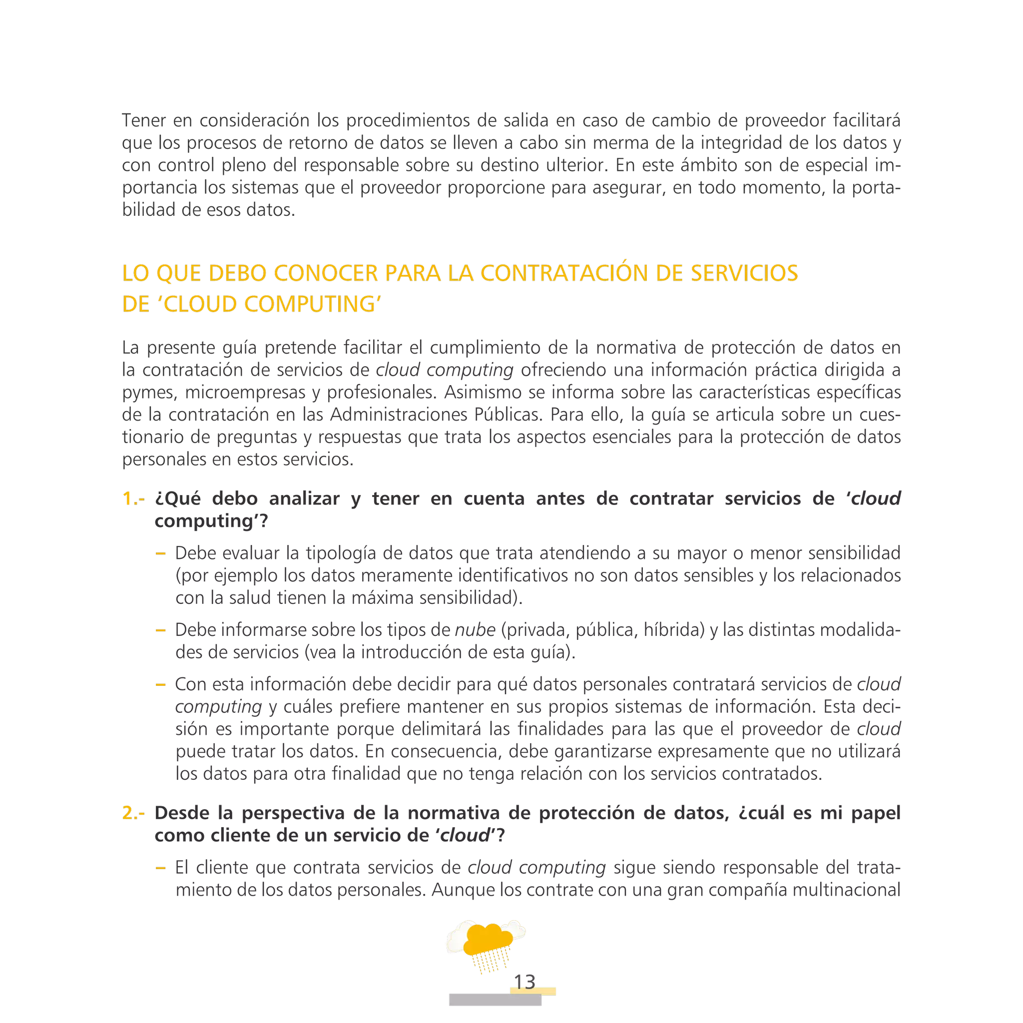 ATT
13
Tener en consideración los procedimientos de salida en caso de cambio de proveedor facilitará
que los procesos de retorno de datos se lleven a cabo sin merma de la integridad de los datos y
con control pleno del responsable sobre su destino ulterior. En este ámbito son de especial im-
portancia los sistemas que el proveedor proporcione para asegurar, en todo momento, la porta-
bilidad de esos datos.
LO QUE DEBO CONOCER PARA LA CONTRATACIÓN DE SERVICIOS
DE ‘CLOUD COMPUTING’
La presente guía pretende facilitar el cumplimiento de la normativa de protección de datos en
la contratación de servicios de cloud computing ofreciendo una información práctica dirigida a
pymes, microempresas y profesionales. Asimismo se informa sobre las características específicas
de la contratación en las Administraciones Públicas. Para ello, la guía se articula sobre un cues-
tionario de preguntas y respuestas que trata los aspectos esenciales para la protección de datos
personales en estos servicios.
1.-  ¿Qué debo analizar y tener en cuenta antes de contratar servicios de ‘cloud
computing’?
–– Debe evaluar la tipología de datos que trata atendiendo a su mayor o menor sensibilidad
(por ejemplo los datos meramente identificativos no son datos sensibles y los relacionados
con la salud tienen la máxima sensibilidad).
–– Debe informarse sobre los tipos de nube (privada, pública, híbrida) y las distintas modalida-
des de servicios (vea la introducción de esta guía).
–– Con esta información debe decidir para qué datos personales contratará servicios de cloud
computing y cuáles prefiere mantener en sus propios sistemas de información. Esta deci-
sión es importante porque delimitará las finalidades para las que el proveedor de cloud
puede tratar los datos. En consecuencia, debe garantizarse expresamente que no utilizará
los datos para otra finalidad que no tenga relación con los servicios contratados.
2.-  Desde la perspectiva de la normativa de protección de datos, ¿cuál es mi papel
como cliente de un servicio de ‘cloud’?
–– El cliente que contrata servicios de cloud computing sigue siendo responsable del trata-
miento de los datos personales. Aunque los contrate con una gran compañía multinacional
 