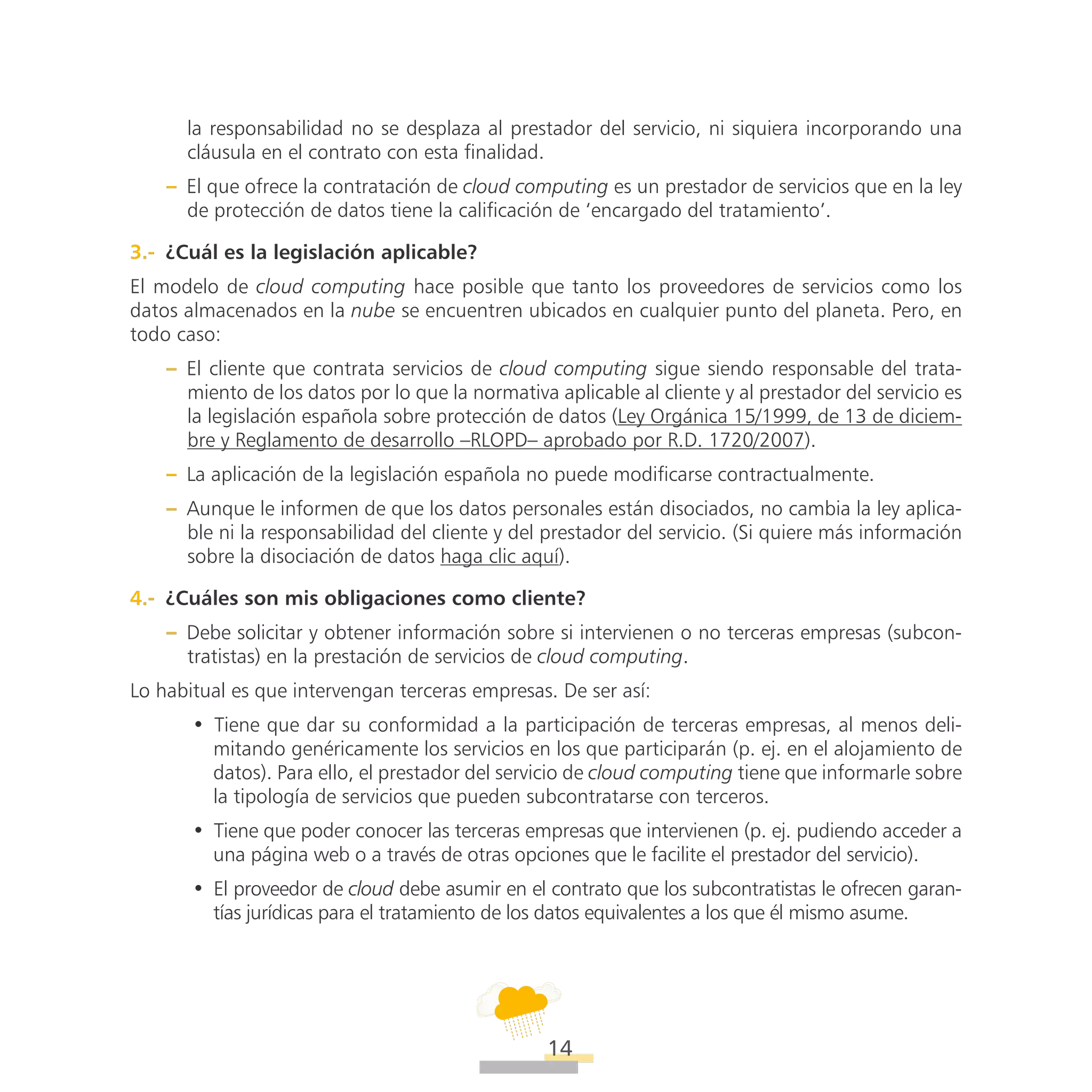 ATT
14
la responsabilidad no se desplaza al prestador del servicio, ni siquiera incorporando una
cláusula en el contrato con esta finalidad.
–– El que ofrece la contratación de cloud computing es un prestador de servicios que en la ley
de protección de datos tiene la calificación de ‘encargado del tratamiento’.
3.-  ¿Cuál es la legislación aplicable?
El modelo de cloud computing hace posible que tanto los proveedores de servicios como los
datos almacenados en la nube se encuentren ubicados en cualquier punto del planeta. Pero, en
todo caso:
–– El cliente que contrata servicios de cloud computing sigue siendo responsable del trata-
miento de los datos por lo que la normativa aplicable al cliente y al prestador del servicio es
la legislación española sobre protección de datos (Ley Orgánica 15/1999, de 13 de diciem-
bre y Reglamento de desarrollo –RLOPD– aprobado por R.D. 1720/2007).
–– La aplicación de la legislación española no puede modificarse contractualmente.
–– Aunque le informen de que los datos personales están disociados, no cambia la ley aplica-
ble ni la responsabilidad del cliente y del prestador del servicio. (Si quiere más información
sobre la disociación de datos haga clic aquí).
4.-  ¿Cuáles son mis obligaciones como cliente?
–– Debe solicitar y obtener información sobre si intervienen o no terceras empresas (subcon-
tratistas) en la prestación de servicios de cloud computing.
Lo habitual es que intervengan terceras empresas. De ser así:
•• Tiene que dar su conformidad a la participación de terceras empresas, al menos deli-
mitando genéricamente los servicios en los que participarán (p. ej. en el alojamiento de
datos). Para ello, el prestador del servicio de cloud computing tiene que informarle sobre
la tipología de servicios que pueden subcontratarse con terceros.
•• Tiene que poder conocer las terceras empresas que intervienen (p. ej. pudiendo acceder a
una página web o a través de otras opciones que le facilite el prestador del servicio).
•• El proveedor de cloud debe asumir en el contrato que los subcontratistas le ofrecen garan-
tías jurídicas para el tratamiento de los datos equivalentes a los que él mismo asume.
 