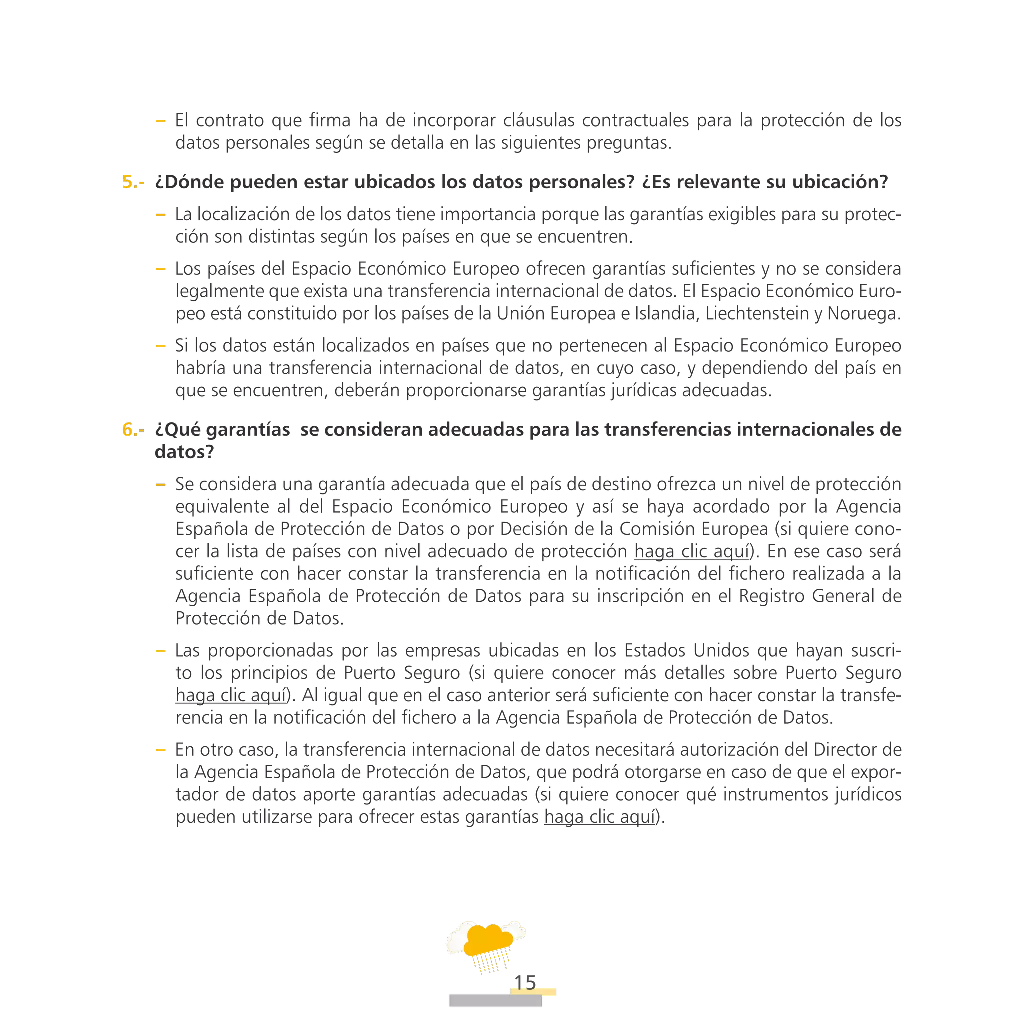 ATT
15
–– El contrato que firma ha de incorporar cláusulas contractuales para la protección de los
datos personales según se detalla en las siguientes preguntas.
5.-  ¿Dónde pueden estar ubicados los datos personales? ¿Es relevante su ubicación?
–– La localización de los datos tiene importancia porque las garantías exigibles para su protec-
ción son distintas según los países en que se encuentren.
–– Los países del Espacio Económico Europeo ofrecen garantías suficientes y no se considera
legalmente que exista una transferencia internacional de datos. El Espacio Económico Euro-
peo está constituido por los países de la Unión Europea e Islandia, Liechtenstein y Noruega.
–– Si los datos están localizados en países que no pertenecen al Espacio Económico Europeo
habría una transferencia internacional de datos, en cuyo caso, y dependiendo del país en
que se encuentren, deberán proporcionarse garantías jurídicas adecuadas.
6.-  ¿Qué garantías  se consideran adecuadas para las transferencias internacionales de
datos?
–– Se considera una garantía adecuada que el país de destino ofrezca un nivel de protección
equivalente al del Espacio Económico Europeo y así se haya acordado por la Agencia
Española de Protección de Datos o por Decisión de la Comisión Europea (si quiere cono-
cer la lista de países con nivel adecuado de protección haga clic aquí). En ese caso será
suficiente con hacer constar la transferencia en la notificación del fichero realizada a la
Agencia Española de Protección de Datos para su inscripción en el Registro General de
Protección de Datos.
–– Las proporcionadas por las empresas ubicadas en los Estados Unidos que hayan suscri-
to los principios de Puerto Seguro (si quiere conocer más detalles sobre Puerto Seguro
haga clic aquí). Al igual que en el caso anterior será suficiente con hacer constar la transfe-
rencia en la notificación del fichero a la Agencia Española de Protección de Datos.
–– En otro caso, la transferencia internacional de datos necesitará autorización del Director de
la Agencia Española de Protección de Datos, que podrá otorgarse en caso de que el expor-
tador de datos aporte garantías adecuadas (si quiere conocer qué instrumentos jurídicos
pueden utilizarse para ofrecer estas garantías haga clic aquí).
 