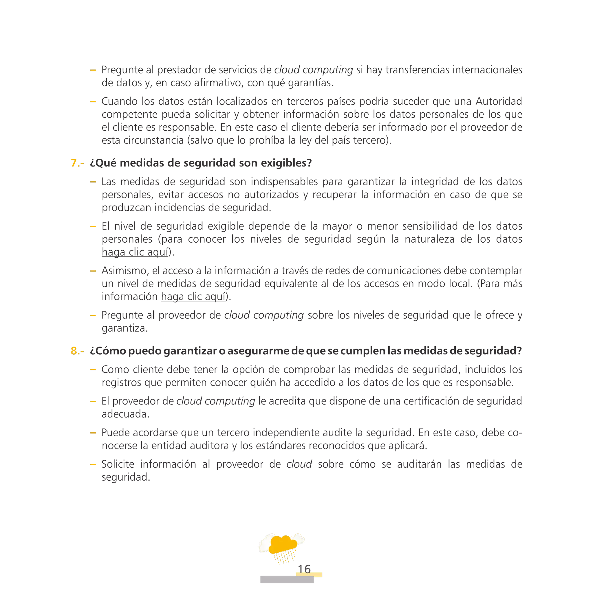 ATT
16
–– Pregunte al prestador de servicios de cloud computing si hay transferencias internacionales
de datos y, en caso afirmativo, con qué garantías.
–– Cuando los datos están localizados en terceros países podría suceder que una Autoridad
competente pueda solicitar y obtener información sobre los datos personales de los que
el cliente es responsable. En este caso el cliente debería ser informado por el proveedor de
esta circunstancia (salvo que lo prohíba la ley del país tercero).
7.-  ¿Qué medidas de seguridad son exigibles?
–– Las medidas de seguridad son indispensables para garantizar la integridad de los datos
personales, evitar accesos no autorizados y recuperar la información en caso de que se
produzcan incidencias de seguridad.
–– El nivel de seguridad exigible depende de la mayor o menor sensibilidad de los datos
personales (para conocer los niveles de seguridad según la naturaleza de los datos
haga clic aquí).
–– Asimismo, el acceso a la información a través de redes de comunicaciones debe contemplar
un nivel de medidas de seguridad equivalente al de los accesos en modo local. (Para más
información haga clic aquí).
–– Pregunte al proveedor de cloud computing sobre los niveles de seguridad que le ofrece y
garantiza.
8.-  ¿Cómo puedo garantizar o asegurarme de que se cumplen las medidas de seguridad?
–– Como cliente debe tener la opción de comprobar las medidas de seguridad, incluidos los
registros que permiten conocer quién ha accedido a los datos de los que es responsable.
–– El proveedor de cloud computing le acredita que dispone de una certificación de seguridad
adecuada.
–– Puede acordarse que un tercero independiente audite la seguridad. En este caso, debe co-
nocerse la entidad auditora y los estándares reconocidos que aplicará.
–– Solicite información al proveedor de cloud sobre cómo se auditarán las medidas de
seguridad.
 