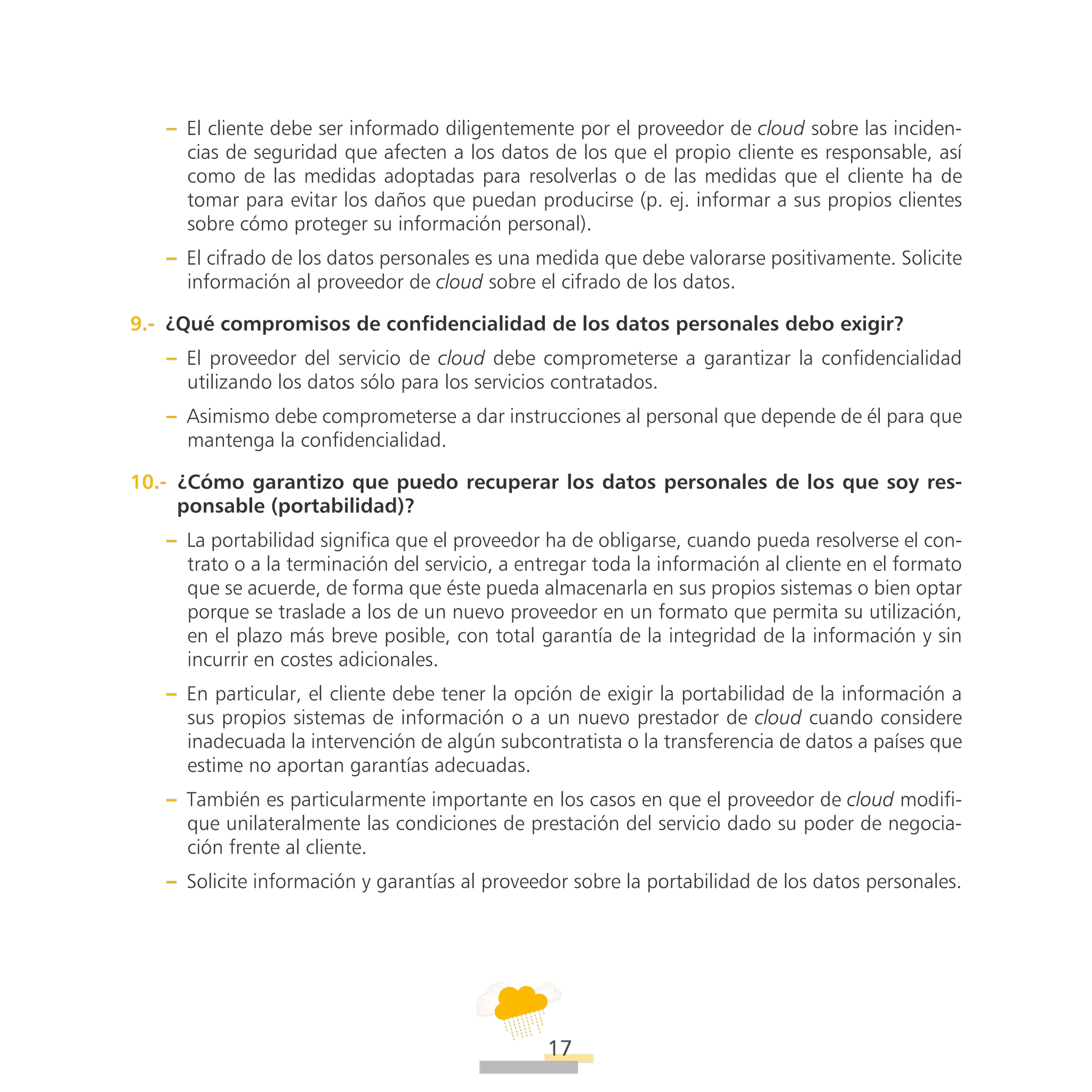 ATT
17
–– El cliente debe ser informado diligentemente por el proveedor de cloud sobre las inciden-
cias de seguridad que afecten a los datos de los que el propio cliente es responsable, así
como de las medidas adoptadas para resolverlas o de las medidas que el cliente ha de
tomar para evitar los daños que puedan producirse (p. ej. informar a sus propios clientes
sobre cómo proteger su información personal).
–– El cifrado de los datos personales es una medida que debe valorarse positivamente. Solicite
información al proveedor de cloud sobre el cifrado de los datos.
9.-  ¿Qué compromisos de confidencialidad de los datos personales debo exigir?
–– El proveedor del servicio de cloud debe comprometerse a garantizar la confidencialidad
utilizando los datos sólo para los servicios contratados.
–– Asimismo debe comprometerse a dar instrucciones al personal que depende de él para que
mantenga la confidencialidad.
10.-  ¿Cómo garantizo que puedo recuperar los datos personales de los que soy res-
ponsable (portabilidad)?
–– La portabilidad significa que el proveedor ha de obligarse, cuando pueda resolverse el con-
trato o a la terminación del servicio, a entregar toda la información al cliente en el formato
que se acuerde, de forma que éste pueda almacenarla en sus propios sistemas o bien optar
porque se traslade a los de un nuevo proveedor en un formato que permita su utilización,
en el plazo más breve posible, con total garantía de la integridad de la información y sin
incurrir en costes adicionales.
–– En particular, el cliente debe tener la opción de exigir la portabilidad de la información a
sus propios sistemas de información o a un nuevo prestador de cloud cuando considere
inadecuada la intervención de algún subcontratista o la transferencia de datos a países que
estime no aportan garantías adecuadas.
–– También es particularmente importante en los casos en que el proveedor de cloud modifi-
que unilateralmente las condiciones de prestación del servicio dado su poder de negocia-
ción frente al cliente.
–– Solicite información y garantías al proveedor sobre la portabilidad de los datos personales.
 