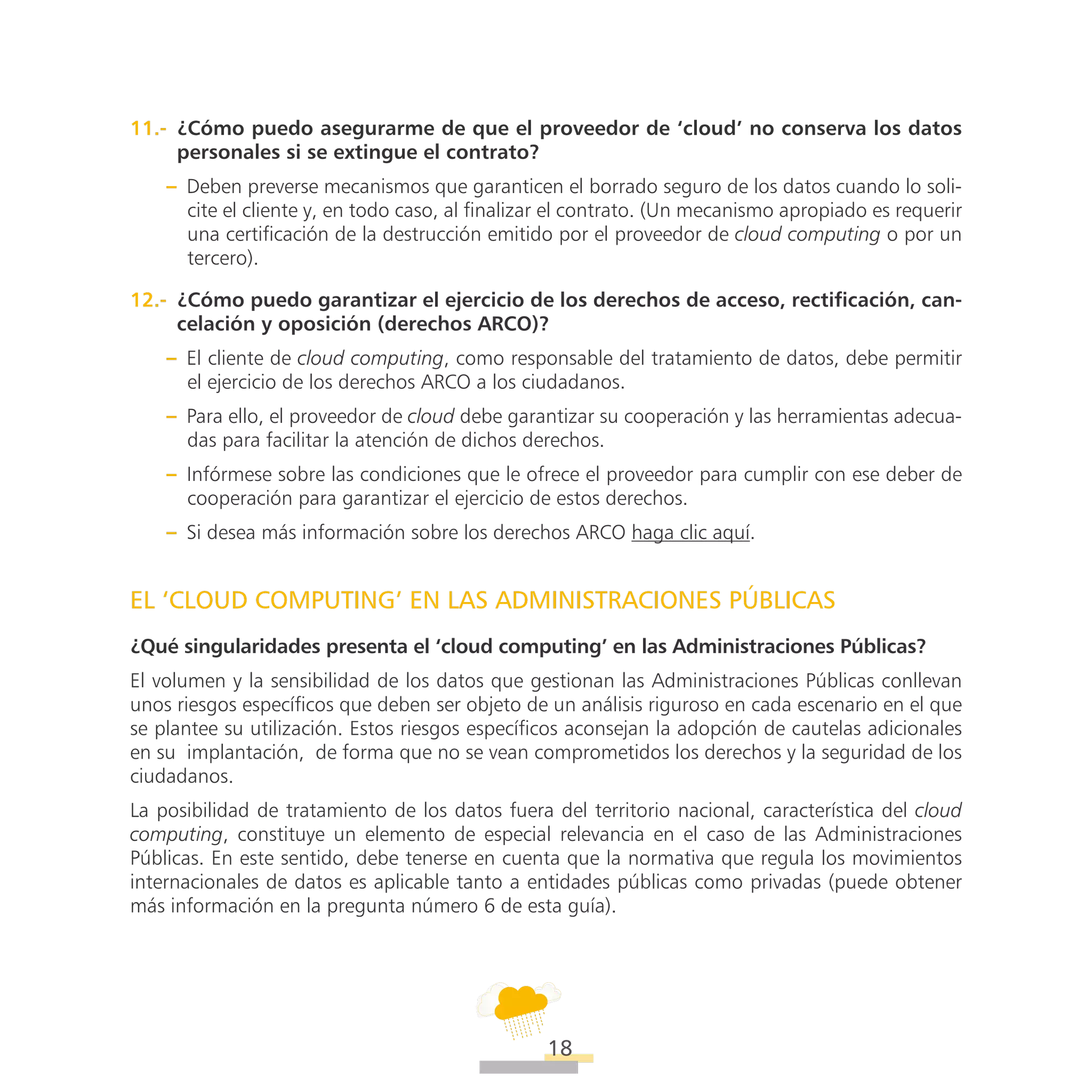 ATT
18
11.-  ¿Cómo puedo asegurarme de que el proveedor de ‘cloud’ no conserva los datos
personales si se extingue el contrato?
–– Deben preverse mecanismos que garanticen el borrado seguro de los datos cuando lo soli-
cite el cliente y, en todo caso, al finalizar el contrato. (Un mecanismo apropiado es requerir
una certificación de la destrucción emitido por el proveedor de cloud computing o por un
tercero).
12.-  ¿Cómo puedo garantizar el ejercicio de los derechos de acceso, rectificación, can-
celación y oposición (derechos ARCO)?
–– El cliente de cloud computing, como responsable del tratamiento de datos, debe permitir
el ejercicio de los derechos ARCO a los ciudadanos.
–– Para ello, el proveedor de cloud debe garantizar su cooperación y las herramientas adecua-
das para facilitar la atención de dichos derechos.
–– Infórmese sobre las condiciones que le ofrece el proveedor para cumplir con ese deber de
cooperación para garantizar el ejercicio de estos derechos.
–– Si desea más información sobre los derechos ARCO haga clic aquí.
EL ‘CLOUD COMPUTING’ EN LAS ADMINISTRACIONES PÚBLICAS
¿Qué singularidades presenta el ‘cloud computing’ en las Administraciones Públicas?
El volumen y la sensibilidad de los datos que gestionan las Administraciones Públicas conllevan
unos riesgos específicos que deben ser objeto de un análisis riguroso en cada escenario en el que
se plantee su utilización. Estos riesgos específicos aconsejan la adopción de cautelas adicionales
en su implantación, de forma que no se vean comprometidos los derechos y la seguridad de los
ciudadanos.
La posibilidad de tratamiento de los datos fuera del territorio nacional, característica del cloud
computing, constituye un elemento de especial relevancia en el caso de las Administraciones
Públicas. En este sentido, debe tenerse en cuenta que la normativa que regula los movimientos
internacionales de datos es aplicable tanto a entidades públicas como privadas (puede obtener
más información en la pregunta número 6 de esta guía).
 