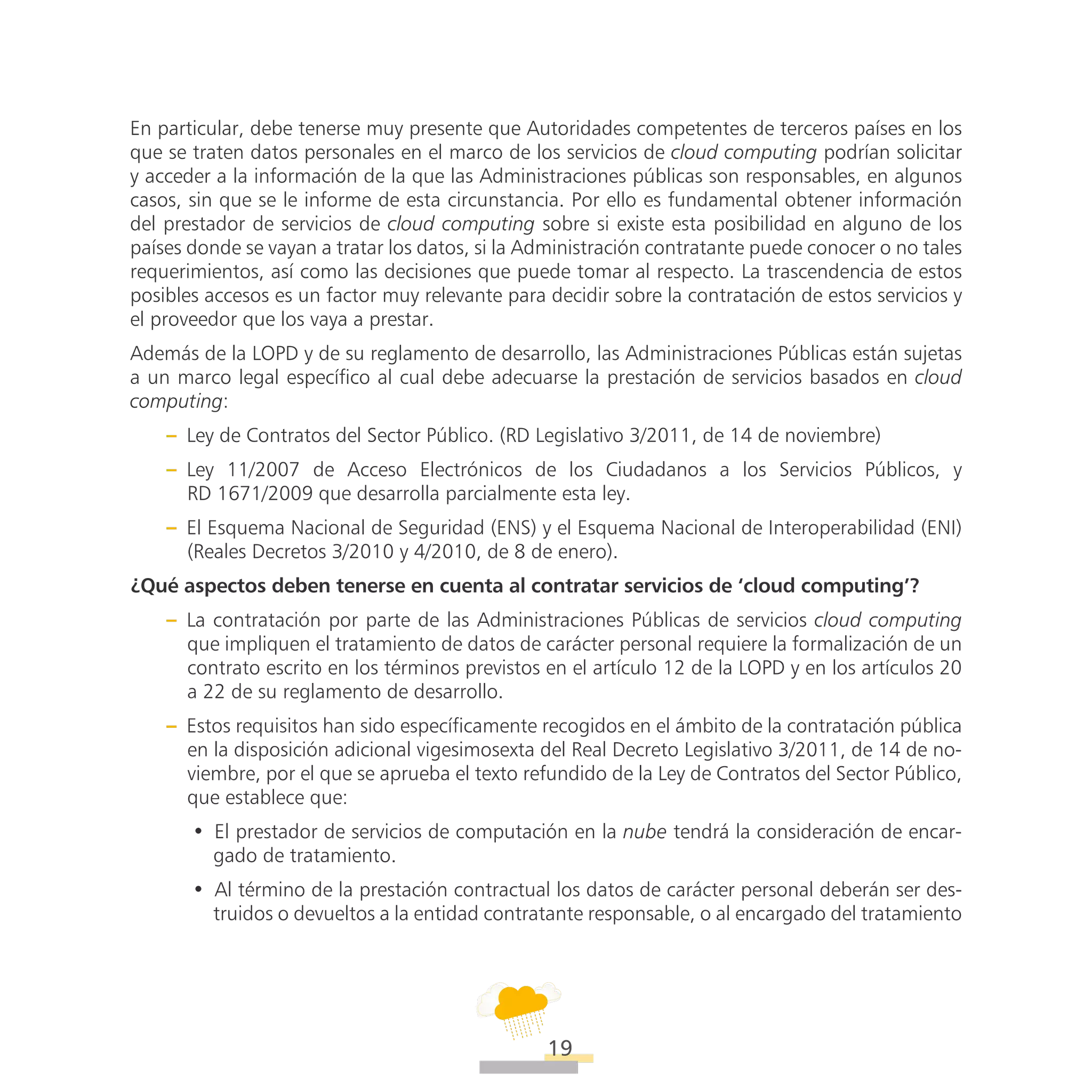 ATT
19
En particular, debe tenerse muy presente que Autoridades competentes de terceros países en los
que se traten datos personales en el marco de los servicios de cloud computing podrían solicitar
y acceder a la información de la que las Administraciones públicas son responsables, en algunos
casos, sin que se le informe de esta circunstancia. Por ello es fundamental obtener información
del prestador de servicios de cloud computing sobre si existe esta posibilidad en alguno de los
países donde se vayan a tratar los datos, si la Administración contratante puede conocer o no tales
requerimientos, así como las decisiones que puede tomar al respecto. La trascendencia de estos
posibles accesos es un factor muy relevante para decidir sobre la contratación de estos servicios y
el proveedor que los vaya a prestar.
Además de la LOPD y de su reglamento de desarrollo, las Administraciones Públicas están sujetas
a un marco legal específico al cual debe adecuarse la prestación de servicios basados en cloud
computing:
–– Ley de Contratos del Sector Público. (RD Legislativo 3/2011, de 14 de noviembre)
–– Ley 11/2007 de Acceso Electrónicos de los Ciudadanos a los Servicios Públicos, y
RD 1671/2009 que desarrolla parcialmente esta ley.
–– El Esquema Nacional de Seguridad (ENS) y el Esquema Nacional de Interoperabilidad (ENI)
(Reales Decretos 3/2010 y 4/2010, de 8 de enero).
¿Qué aspectos deben tenerse en cuenta al contratar servicios de ‘cloud computing’?
–– La contratación por parte de las Administraciones Públicas de servicios cloud computing
que impliquen el tratamiento de datos de carácter personal requiere la formalización de un
contrato escrito en los términos previstos en el artículo 12 de la LOPD y en los artículos 20
a 22 de su reglamento de desarrollo.
–– Estos requisitos han sido específicamente recogidos en el ámbito de la contratación pública
en la disposición adicional vigesimosexta del Real Decreto Legislativo 3/2011, de 14 de no-
viembre, por el que se aprueba el texto refundido de la Ley de Contratos del Sector Público,
que establece que:
•• El prestador de servicios de computación en la nube tendrá la consideración de encar-
gado de tratamiento.
•• Al término de la prestación contractual los datos de carácter personal deberán ser des-
truidos o devueltos a la entidad contratante responsable, o al encargado del tratamiento
 