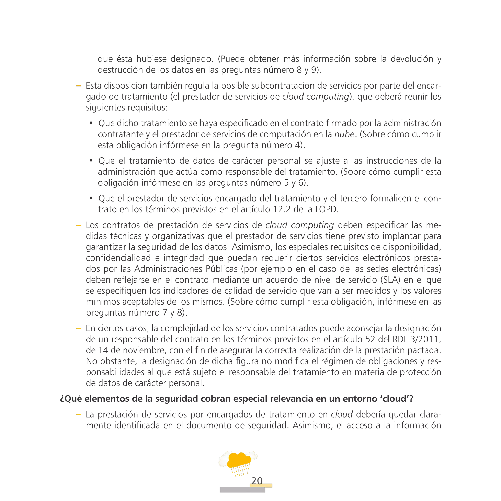 ATT
20
que ésta hubiese designado. (Puede obtener más información sobre la devolución y
destrucción de los datos en las preguntas número 8 y 9).
–– Esta disposición también regula la posible subcontratación de servicios por parte del encar-
gado de tratamiento (el prestador de servicios de cloud computing), que deberá reunir los
siguientes requisitos:
•• Que dicho tratamiento se haya especificado en el contrato firmado por la administración
contratante y el prestador de servicios de computación en la nube. (Sobre cómo cumplir
esta obligación infórmese en la pregunta número 4).
•• Que el tratamiento de datos de carácter personal se ajuste a las instrucciones de la
administración que actúa como responsable del tratamiento. (Sobre cómo cumplir esta
obligación infórmese en las preguntas número 5 y 6).
•• Que el prestador de servicios encargado del tratamiento y el tercero formalicen el con-
trato en los términos previstos en el artículo 12.2 de la LOPD.
–– Los contratos de prestación de servicios de cloud computing deben especificar las me-
didas técnicas y organizativas que el prestador de servicios tiene previsto implantar para
garantizar la seguridad de los datos. Asimismo, los especiales requisitos de disponibilidad,
confidencialidad e integridad que puedan requerir ciertos servicios electrónicos presta-
dos por las Administraciones Públicas (por ejemplo en el caso de las sedes electrónicas)
deben reflejarse en el contrato mediante un acuerdo de nivel de servicio (SLA) en el que
se especifiquen los indicadores de calidad de servicio que van a ser medidos y los valores
mínimos aceptables de los mismos. (Sobre cómo cumplir esta obligación, infórmese en las
preguntas número 7 y 8).
–– En ciertos casos, la complejidad de los servicios contratados puede aconsejar la designación
de un responsable del contrato en los términos previstos en el artículo 52 del RDL 3/2011,
de 14 de noviembre, con el fin de asegurar la correcta realización de la prestación pactada.
No obstante, la designación de dicha figura no modifica el régimen de obligaciones y res-
ponsabilidades al que está sujeto el responsable del tratamiento en materia de protección
de datos de carácter personal.
¿Qué elementos de la seguridad cobran especial relevancia en un entorno ‘cloud’?
–– La prestación de servicios por encargados de tratamiento en cloud debería quedar clara-
mente identificada en el documento de seguridad. Asimismo, el acceso a la información
 