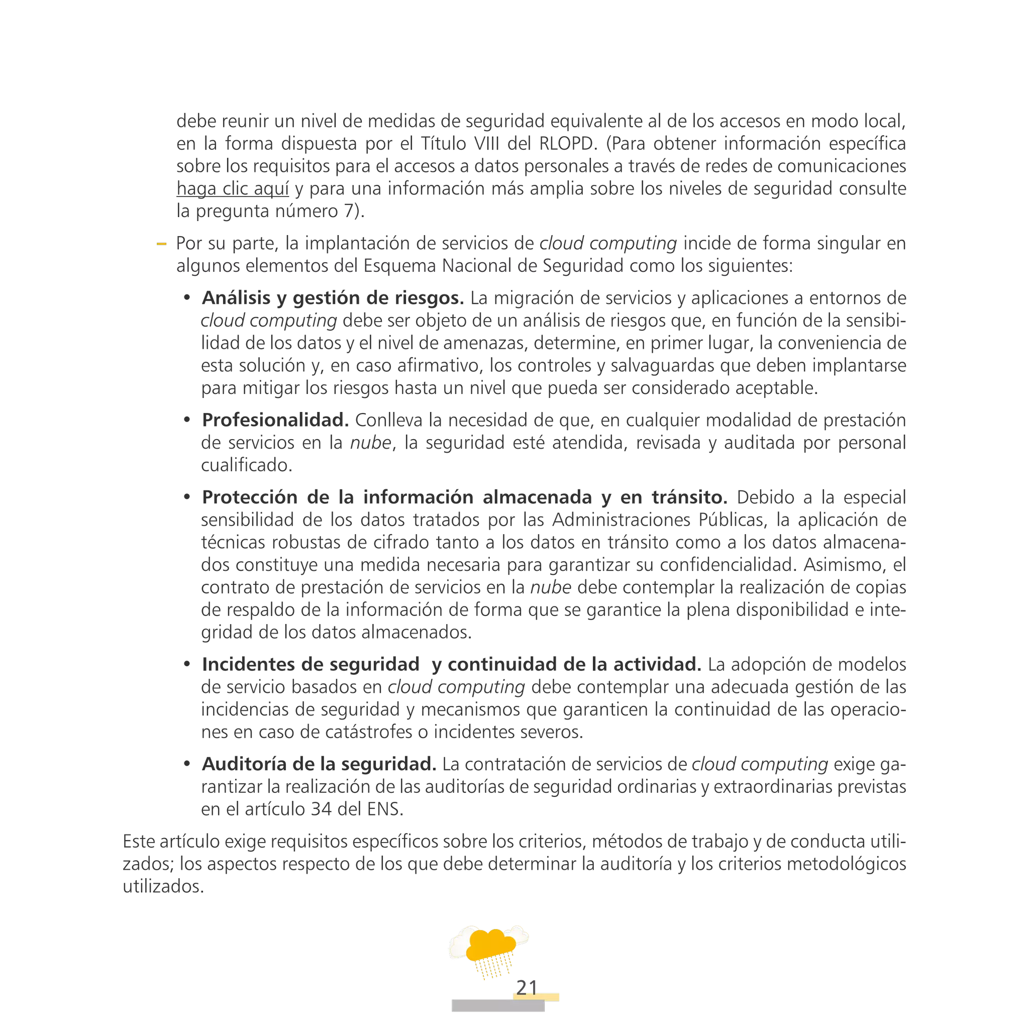 ATT
21
debe reunir un nivel de medidas de seguridad equivalente al de los accesos en modo local,
en la forma dispuesta por el Título VIII del RLOPD. (Para obtener información específica
sobre los requisitos para el accesos a datos personales a través de redes de comunicaciones
haga clic aquí y para una información más amplia sobre los niveles de seguridad consulte
la pregunta número 7).
–– Por su parte, la implantación de servicios de cloud computing incide de forma singular en
algunos elementos del Esquema Nacional de Seguridad como los siguientes:
•• Análisis y gestión de riesgos. La migración de servicios y aplicaciones a entornos de
cloud computing debe ser objeto de un análisis de riesgos que, en función de la sensibi-
lidad de los datos y el nivel de amenazas, determine, en primer lugar, la conveniencia de
esta solución y, en caso afirmativo, los controles y salvaguardas que deben implantarse
para mitigar los riesgos hasta un nivel que pueda ser considerado aceptable.
•• Profesionalidad. Conlleva la necesidad de que, en cualquier modalidad de prestación
de servicios en la nube, la seguridad esté atendida, revisada y auditada por personal
cualificado.
•• Protección de la información almacenada y en tránsito. Debido a la especial
sensibilidad de los datos tratados por las Administraciones Públicas, la aplicación de
técnicas robustas de cifrado tanto a los datos en tránsito como a los datos almacena-
dos constituye una medida necesaria para garantizar su confidencialidad. Asimismo, el
contrato de prestación de servicios en la nube debe contemplar la realización de copias
de respaldo de la información de forma que se garantice la plena disponibilidad e inte-
gridad de los datos almacenados.
•• Incidentes de seguridad  y continuidad de la actividad. La adopción de modelos
de servicio basados en cloud computing debe contemplar una adecuada gestión de las
incidencias de seguridad y mecanismos que garanticen la continuidad de las operacio-
nes en caso de catástrofes o incidentes severos.
•• Auditoría de la seguridad. La contratación de servicios de cloud computing exige ga-
rantizar la realización de las auditorías de seguridad ordinarias y extraordinarias previstas
en el artículo 34 del ENS.
Este artículo exige requisitos específicos sobre los criterios, métodos de trabajo y de conducta utili-
zados; los aspectos respecto de los que debe determinar la auditoría y los criterios metodológicos
utilizados.
 