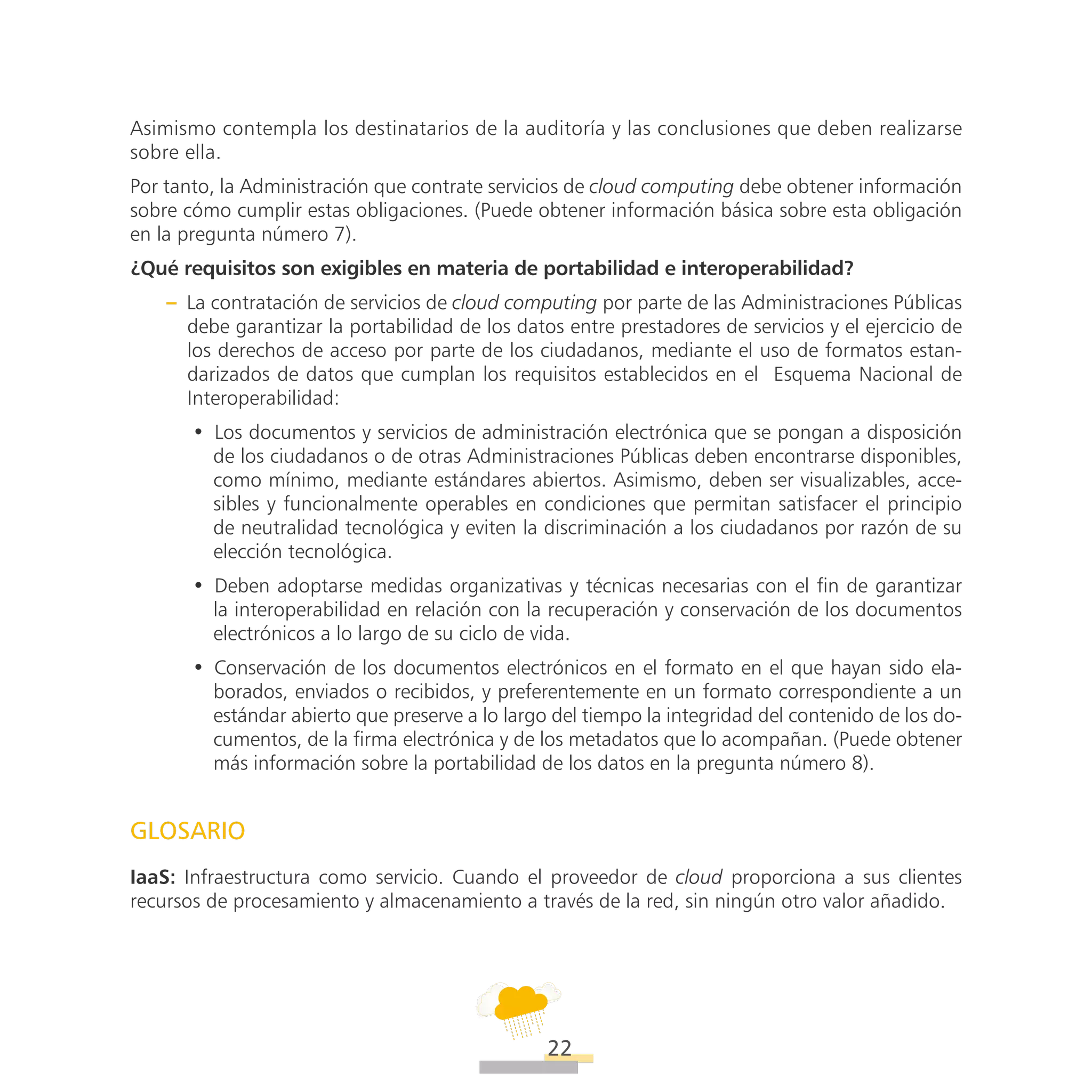 ATT
22
Asimismo contempla los destinatarios de la auditoría y las conclusiones que deben realizarse
sobre ella.
Por tanto, la Administración que contrate servicios de cloud computing debe obtener información
sobre cómo cumplir estas obligaciones. (Puede obtener información básica sobre esta obligación
en la pregunta número 7).
¿Qué requisitos son exigibles en materia de portabilidad e interoperabilidad?
–– La contratación de servicios de cloud computing por parte de las Administraciones Públicas
debe garantizar la portabilidad de los datos entre prestadores de servicios y el ejercicio de
los derechos de acceso por parte de los ciudadanos, mediante el uso de formatos estan-
darizados de datos que cumplan los requisitos establecidos en el Esquema Nacional de
Interoperabilidad:
•• Los documentos y servicios de administración electrónica que se pongan a disposición
de los ciudadanos o de otras Administraciones Públicas deben encontrarse disponibles,
como mínimo, mediante estándares abiertos. Asimismo, deben ser visualizables, acce-
sibles y funcionalmente operables en condiciones que permitan satisfacer el principio
de neutralidad tecnológica y eviten la discriminación a los ciudadanos por razón de su
elección tecnológica.
•• Deben adoptarse medidas organizativas y técnicas necesarias con el fin de garantizar
la interoperabilidad en relación con la recuperación y conservación de los documentos
electrónicos a lo largo de su ciclo de vida.
•• Conservación de los documentos electrónicos en el formato en el que hayan sido ela-
borados, enviados o recibidos, y preferentemente en un formato correspondiente a un
estándar abierto que preserve a lo largo del tiempo la integridad del contenido de los do-
cumentos, de la firma electrónica y de los metadatos que lo acompañan. (Puede obtener
más información sobre la portabilidad de los datos en la pregunta número 8).
Glosario
IaaS: Infraestructura como servicio. Cuando el proveedor de cloud proporciona a sus clientes
recursos de procesamiento y almacenamiento a través de la red, sin ningún otro valor añadido.
 