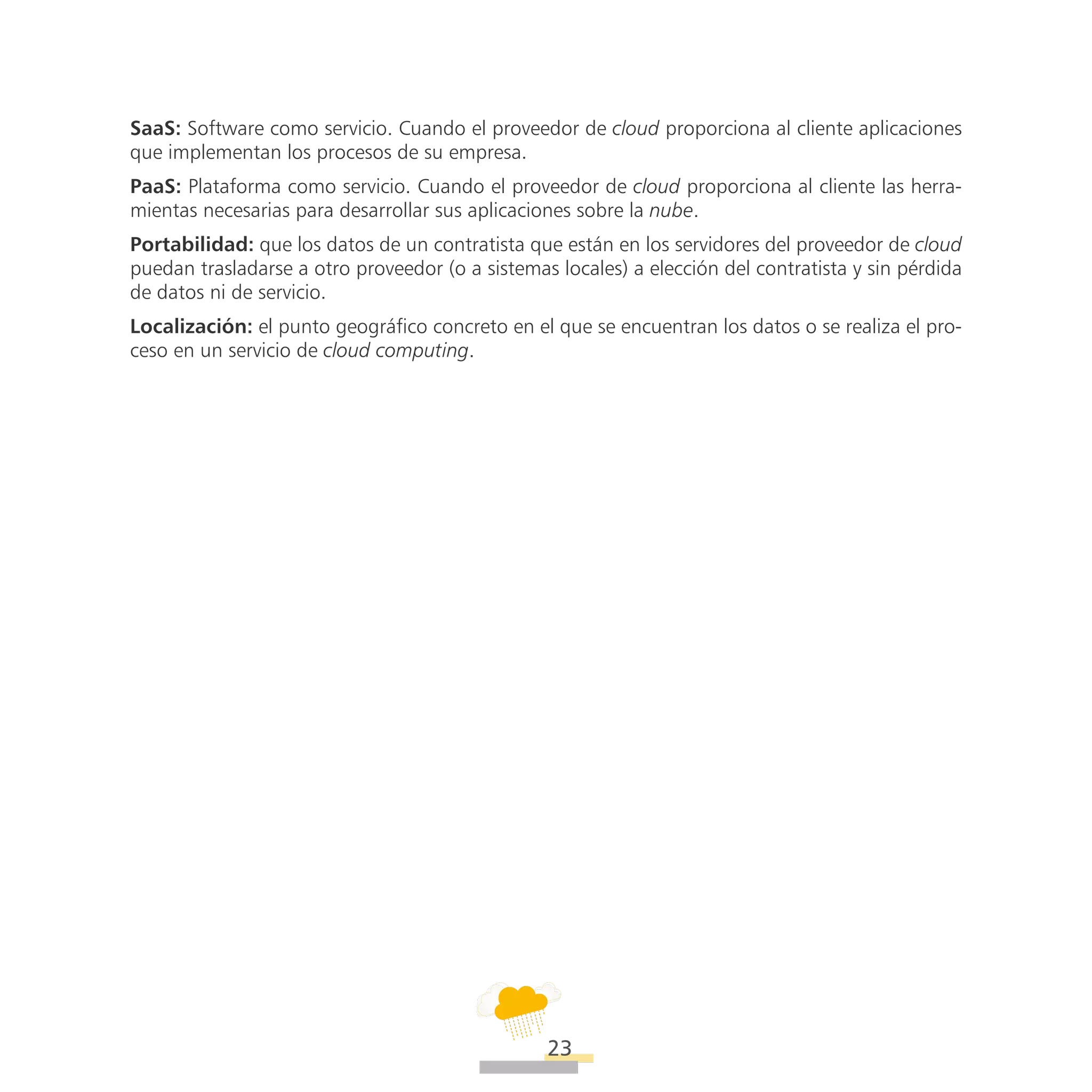 ATT
23
SaaS: Software como servicio. Cuando el proveedor de cloud proporciona al cliente aplicaciones
que implementan los procesos de su empresa.
PaaS: Plataforma como servicio. Cuando el proveedor de cloud proporciona al cliente las herra-
mientas necesarias para desarrollar sus aplicaciones sobre la nube.
Portabilidad: que los datos de un contratista que están en los servidores del proveedor de cloud
puedan trasladarse a otro proveedor (o a sistemas locales) a elección del contratista y sin pérdida
de datos ni de servicio.
Localización: el punto geográfico concreto en el que se encuentran los datos o se realiza el pro-
ceso en un servicio de cloud computing.
 
