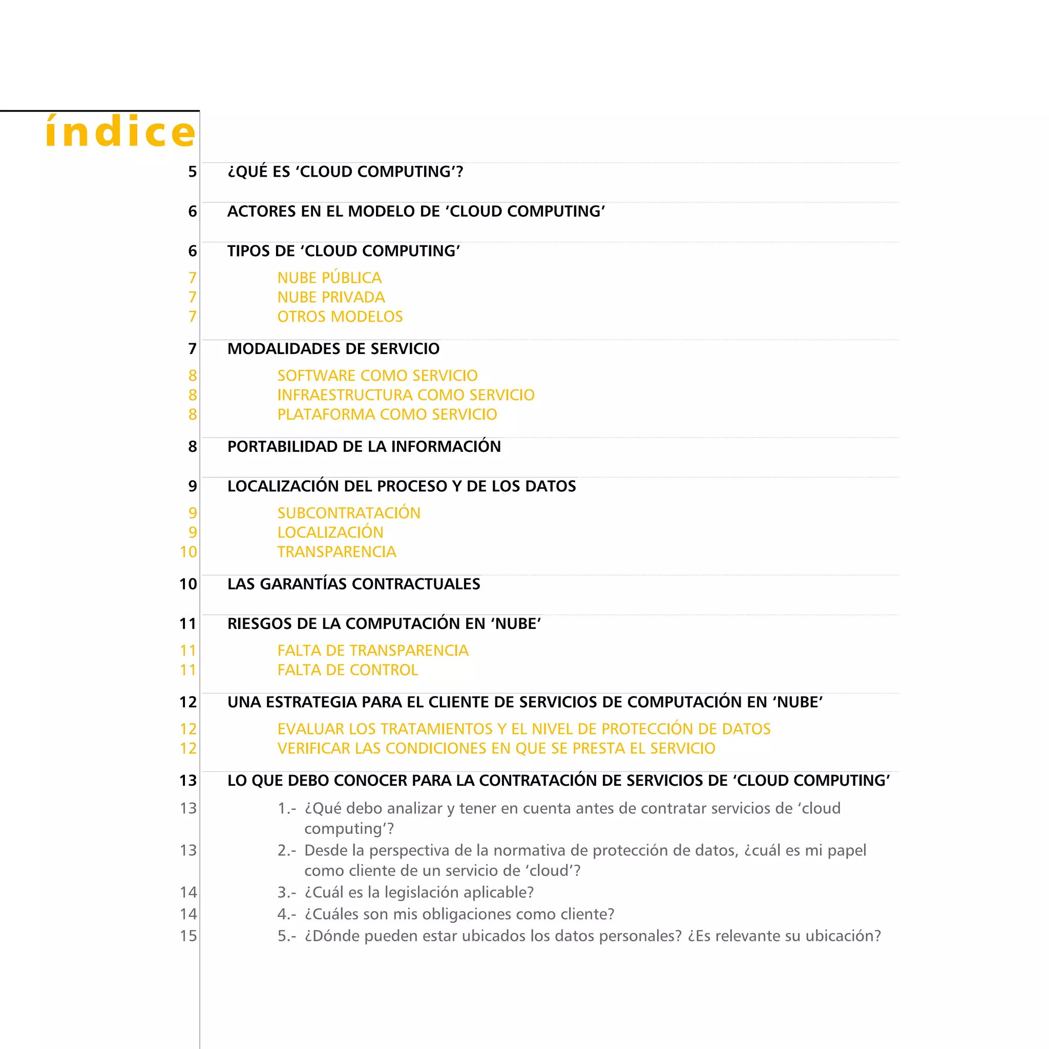 índice
	 5	 ¿QUÉ ES ‘CLOUD COMPUTING’?
	 6	 ACTORES EN EL MODELO DE ‘CLOUD COMPUTING’
	 6	 TIPOS DE ‘CLOUD COMPUTING’
	 7	 Nube pública
	 7	 Nube privada
	 7	 Otros modelos
	 7	 MODALIDADES DE SERVICIO
	 8	 Software como servicio
	 8	 Infraestructura como servicio
	 8	 Plataforma como servicio
	 8	 PORTABILIDAD DE LA INFORMACIÓN
	 9	 LOCALIZACIÓN DEL PROCESO Y DE LOS DATOS
	 9	 Subcontratación
	 9	 Localización
	10	 Transparencia
	10	 LAS GARANTÍAS CONTRACTUALES
	11	 RIESGOS DE LA COMPUTACIÓN EN ‘NUBE’
	11	Falta de transparencia
	11	Falta de control
	12	 UNA ESTRATEGIA PARA EL CLIENTE DE SERVICIOS DE COMPUTACIÓN EN ‘NUBE’
	12	 Evaluar los tratamientos y el nivel de Protección de Datos
	12	Verificar las condiciones en que se presta el servicio
	13	 LO QUE DEBO CONOCER PARA LA CONTRATACIÓN DE SERVICIOS DE ‘CLOUD COMPUTING’
	13	 1.- ¿Qué debo analizar y tener en cuenta antes de contratar servicios de ‘cloud
computing’?
	13	 2.- Desde la perspectiva de la normativa de protección de datos, ¿cuál es mi papel
como cliente de un servicio de ‘cloud’?
	14	 3.-  ¿Cuál es la legislación aplicable?
	14	 4.-  ¿Cuáles son mis obligaciones como cliente?
	15	 5.-  ¿Dónde pueden estar ubicados los datos personales? ¿Es relevante su ubicación?
 