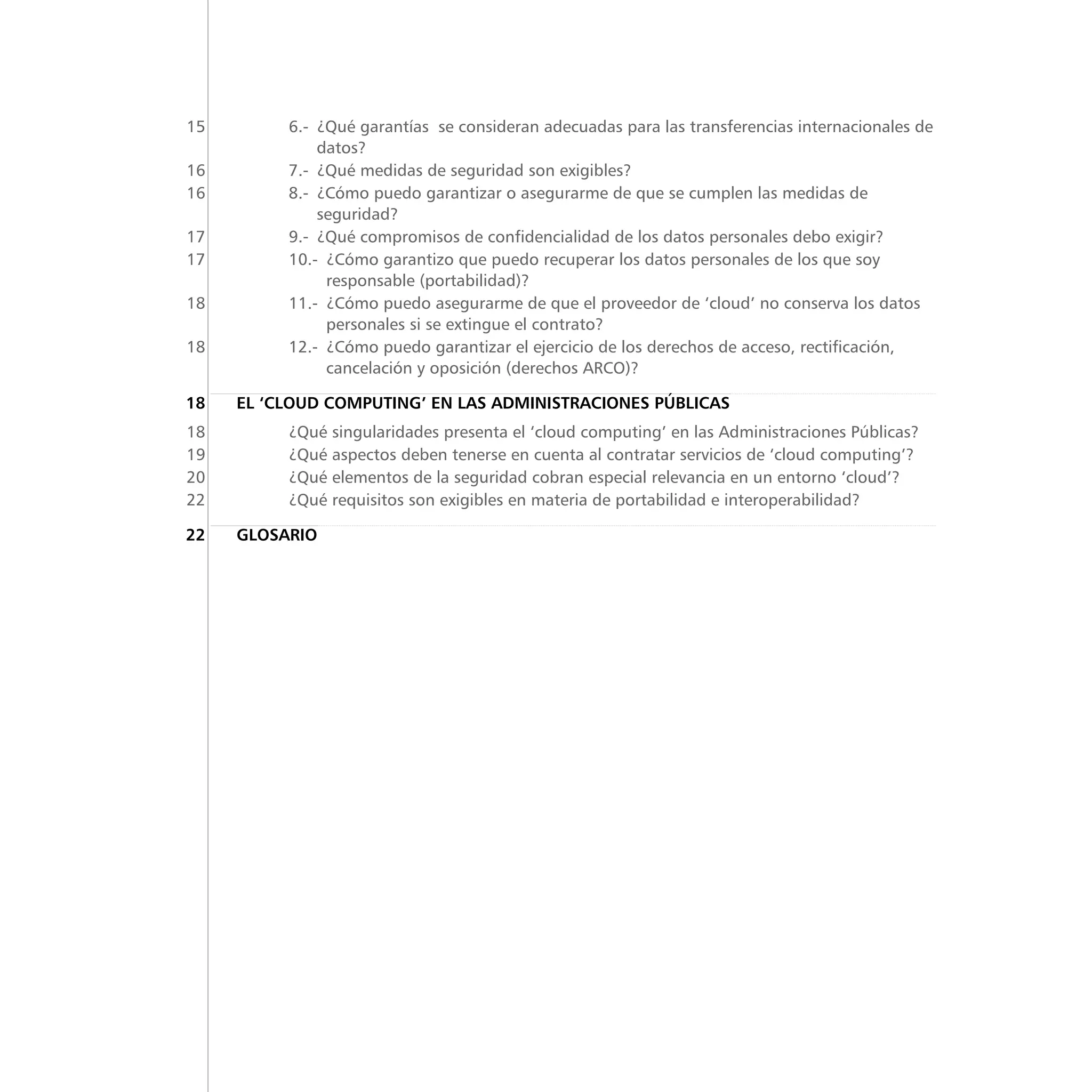 15	 6.- ¿Qué garantías  se consideran adecuadas para las transferencias internacionales de
datos?
	16	 7.-  ¿Qué medidas de seguridad son exigibles?
	16	 8.- ¿Cómo puedo garantizar o asegurarme de que se cumplen las medidas de
seguridad?
	17	 9.-  ¿Qué compromisos de confidencialidad de los datos personales debo exigir?
	17	 10.- ¿Cómo garantizo que puedo recuperar los datos personales de los que soy
responsable (portabilidad)?
	18	 11.- ¿Cómo puedo asegurarme de que el proveedor de ‘cloud’ no conserva los datos
personales si se extingue el contrato?
	18	 12.- ¿Cómo puedo garantizar el ejercicio de los derechos de acceso, rectificación,
cancelación y oposición (derechos ARCO)?
	18	 EL ‘CLOUD COMPUTING’ EN LAS ADMINISTRACIONES PÚBLICAS
	18	 ¿Qué singularidades presenta el ‘cloud computing’ en las Administraciones Públicas?
	19	 ¿Qué aspectos deben tenerse en cuenta al contratar servicios de ‘cloud computing’?
	20	 ¿Qué elementos de la seguridad cobran especial relevancia en un entorno ‘cloud’?
	22	 ¿Qué requisitos son exigibles en materia de portabilidad e interoperabilidad?
	22	 Glosario
 