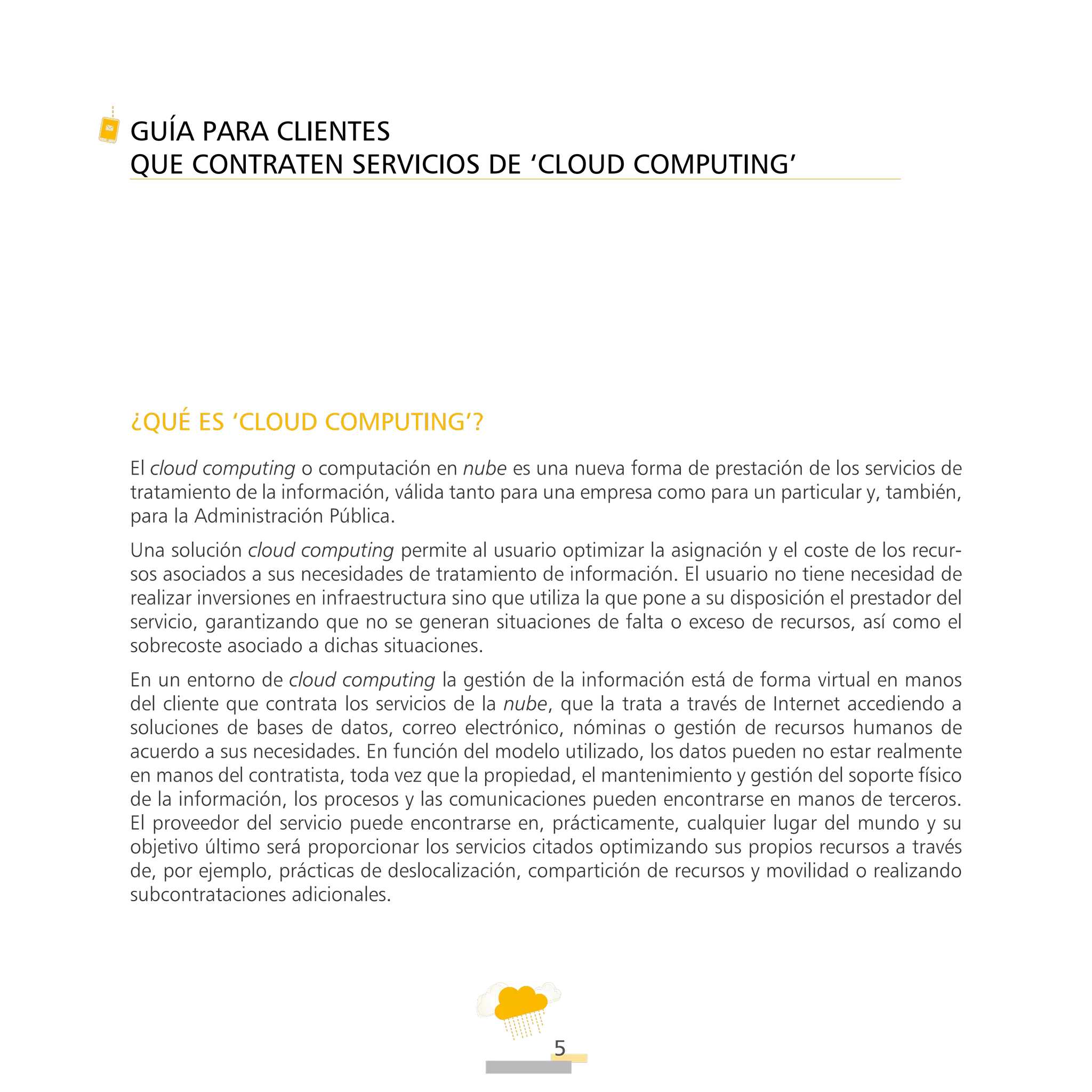 ATT
5
GUÍA PARA CLIENTES
QUE CONTRATEN SERVICIOS DE ‘CLOUD COMPUTING’
¿QUÉ ES ‘CLOUD COMPUTING’?
El cloud computing o computación en nube es una nueva forma de prestación de los servicios de
tratamiento de la información, válida tanto para una empresa como para un particular y, también,
para la Administración Pública.
Una solución cloud computing permite al usuario optimizar la asignación y el coste de los recur-
sos asociados a sus necesidades de tratamiento de información. El usuario no tiene necesidad de
realizar inversiones en infraestructura sino que utiliza la que pone a su disposición el prestador del
servicio, garantizando que no se generan situaciones de falta o exceso de recursos, así como el
sobrecoste asociado a dichas situaciones.
En un entorno de cloud computing la gestión de la información está de forma virtual en manos
del cliente que contrata los servicios de la nube, que la trata a través de Internet accediendo a
soluciones de bases de datos, correo electrónico, nóminas o gestión de recursos humanos de
acuerdo a sus necesidades. En función del modelo utilizado, los datos pueden no estar realmente
en manos del contratista, toda vez que la propiedad, el mantenimiento y gestión del soporte físico
de la información, los procesos y las comunicaciones pueden encontrarse en manos de terceros.
El proveedor del servicio puede encontrarse en, prácticamente, cualquier lugar del mundo y su
objetivo último será proporcionar los servicios citados optimizando sus propios recursos a través
de, por ejemplo, prácticas de deslocalización, compartición de recursos y movilidad o realizando
subcontrataciones adicionales.
ATT
 