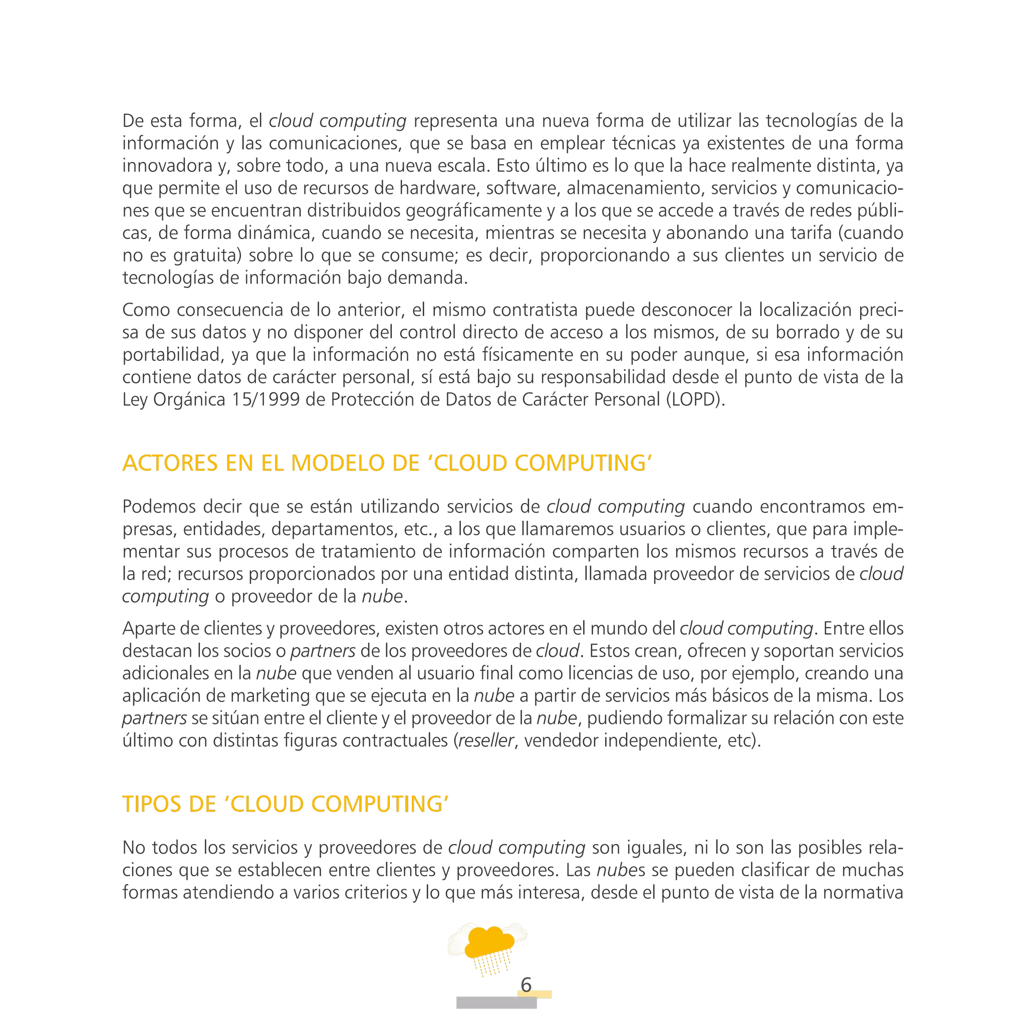 ATT
6
De esta forma, el cloud computing representa una nueva forma de utilizar las tecnologías de la
información y las comunicaciones, que se basa en emplear técnicas ya existentes de una forma
innovadora y, sobre todo, a una nueva escala. Esto último es lo que la hace realmente distinta, ya
que permite el uso de recursos de hardware, software, almacenamiento, servicios y comunicacio-
nes que se encuentran distribuidos geográficamente y a los que se accede a través de redes públi-
cas, de forma dinámica, cuando se necesita, mientras se necesita y abonando una tarifa (cuando
no es gratuita) sobre lo que se consume; es decir, proporcionando a sus clientes un servicio de
tecnologías de información bajo demanda.
Como consecuencia de lo anterior, el mismo contratista puede desconocer la localización preci-
sa de sus datos y no disponer del control directo de acceso a los mismos, de su borrado y de su
portabilidad, ya que la información no está físicamente en su poder aunque, si esa información
contiene datos de carácter personal, sí está bajo su responsabilidad desde el punto de vista de la
Ley Orgánica 15/1999 de Protección de Datos de Carácter Personal (LOPD).
ACTORES EN EL MODELO DE ‘CLOUD COMPUTING’
Podemos decir que se están utilizando servicios de cloud computing cuando encontramos em-
presas, entidades, departamentos, etc., a los que llamaremos usuarios o clientes, que para imple-
mentar sus procesos de tratamiento de información comparten los mismos recursos a través de
la red; recursos proporcionados por una entidad distinta, llamada proveedor de servicios de cloud
computing o proveedor de la nube.
Aparte de clientes y proveedores, existen otros actores en el mundo del cloud computing. Entre ellos
destacan los socios o partners de los proveedores de cloud. Estos crean, ofrecen y soportan servicios
adicionales en la nube que venden al usuario final como licencias de uso, por ejemplo, creando una
aplicación de marketing que se ejecuta en la nube a partir de servicios más básicos de la misma. Los
partners se sitúan entre el cliente y el proveedor de la nube, pudiendo formalizar su relación con este
último con distintas figuras contractuales (reseller, vendedor independiente, etc).
TIPOS DE ‘CLOUD COMPUTING’
No todos los servicios y proveedores de cloud computing son iguales, ni lo son las posibles rela-
ciones que se establecen entre clientes y proveedores. Las nubes se pueden clasificar de muchas
formas atendiendo a varios criterios y lo que más interesa, desde el punto de vista de la normativa
 