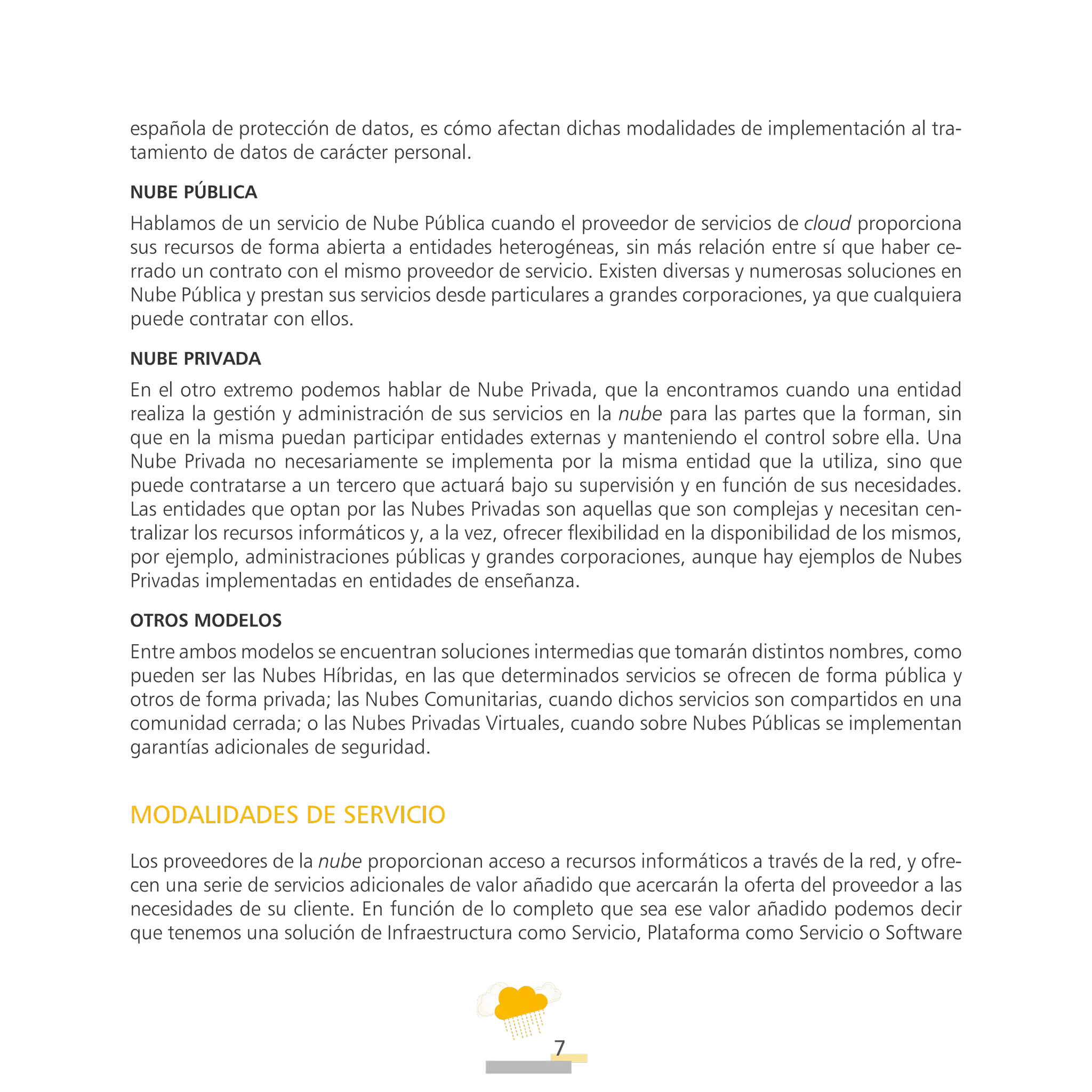 ATT
7
española de protección de datos, es cómo afectan dichas modalidades de implementación al tra-
tamiento de datos de carácter personal.
Nube pública
Hablamos de un servicio de Nube Pública cuando el proveedor de servicios de cloud proporciona
sus recursos de forma abierta a entidades heterogéneas, sin más relación entre sí que haber ce-
rrado un contrato con el mismo proveedor de servicio. Existen diversas y numerosas soluciones en
Nube Pública y prestan sus servicios desde particulares a grandes corporaciones, ya que cualquiera
puede contratar con ellos.
Nube privada
En el otro extremo podemos hablar de Nube Privada, que la encontramos cuando una entidad
realiza la gestión y administración de sus servicios en la nube para las partes que la forman, sin
que en la misma puedan participar entidades externas y manteniendo el control sobre ella. Una
Nube Privada no necesariamente se implementa por la misma entidad que la utiliza, sino que
puede contratarse a un tercero que actuará bajo su supervisión y en función de sus necesidades.
Las entidades que optan por las Nubes Privadas son aquellas que son complejas y necesitan cen-
tralizar los recursos informáticos y, a la vez, ofrecer flexibilidad en la disponibilidad de los mismos,
por ejemplo, administraciones públicas y grandes corporaciones, aunque hay ejemplos de Nubes
Privadas implementadas en entidades de enseñanza.
Otros modelos
Entre ambos modelos se encuentran soluciones intermedias que tomarán distintos nombres, como
pueden ser las Nubes Híbridas, en las que determinados servicios se ofrecen de forma pública y
otros de forma privada; las Nubes Comunitarias, cuando dichos servicios son compartidos en una
comunidad cerrada; o las Nubes Privadas Virtuales, cuando sobre Nubes Públicas se implementan
garantías adicionales de seguridad.
MODALIDADES DE SERVICIO
Los proveedores de la nube proporcionan acceso a recursos informáticos a través de la red, y ofre-
cen una serie de servicios adicionales de valor añadido que acercarán la oferta del proveedor a las
necesidades de su cliente. En función de lo completo que sea ese valor añadido podemos decir
que tenemos una solución de Infraestructura como Servicio, Plataforma como Servicio o Software
 