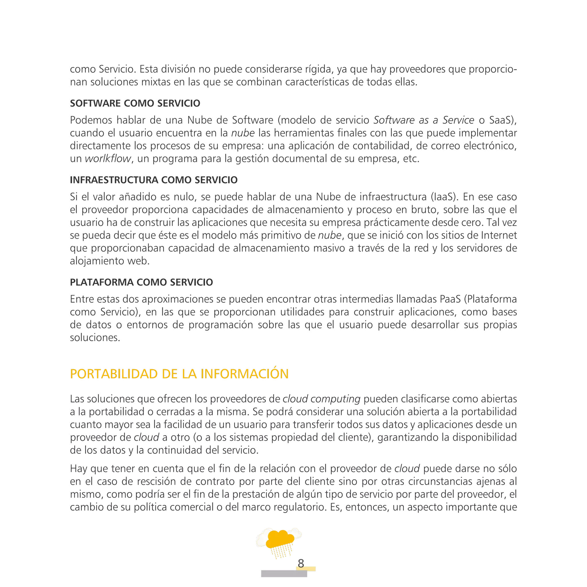 ATT
8
como Servicio. Esta división no puede considerarse rígida, ya que hay proveedores que proporcio-
nan soluciones mixtas en las que se combinan características de todas ellas.
Software como servicio
Podemos hablar de una Nube de Software (modelo de servicio Software as a Service o SaaS),
cuando el usuario encuentra en la nube las herramientas finales con las que puede implementar
directamente los procesos de su empresa: una aplicación de contabilidad, de correo electrónico,
un worlkflow, un programa para la gestión documental de su empresa, etc.
Infraestructura como servicio
Si el valor añadido es nulo, se puede hablar de una Nube de infraestructura (IaaS). En ese caso
el proveedor proporciona capacidades de almacenamiento y proceso en bruto, sobre las que el
usuario ha de construir las aplicaciones que necesita su empresa prácticamente desde cero. Tal vez
se pueda decir que éste es el modelo más primitivo de nube, que se inició con los sitios de Internet
que proporcionaban capacidad de almacenamiento masivo a través de la red y los servidores de
alojamiento web.
Plataforma como servicio
Entre estas dos aproximaciones se pueden encontrar otras intermedias llamadas PaaS (Plataforma
como Servicio), en las que se proporcionan utilidades para construir aplicaciones, como bases
de datos o entornos de programación sobre las que el usuario puede desarrollar sus propias
soluciones.
PORTABILIDAD DE LA INFORMACIÓN
Las soluciones que ofrecen los proveedores de cloud computing pueden clasificarse como abiertas
a la portabilidad o cerradas a la misma. Se podrá considerar una solución abierta a la portabilidad
cuanto mayor sea la facilidad de un usuario para transferir todos sus datos y aplicaciones desde un
proveedor de cloud a otro (o a los sistemas propiedad del cliente), garantizando la disponibilidad
de los datos y la continuidad del servicio.
Hay que tener en cuenta que el fin de la relación con el proveedor de cloud puede darse no sólo
en el caso de rescisión de contrato por parte del cliente sino por otras circunstancias ajenas al
mismo, como podría ser el fin de la prestación de algún tipo de servicio por parte del proveedor, el
cambio de su política comercial o del marco regulatorio. Es, entonces, un aspecto importante que
 