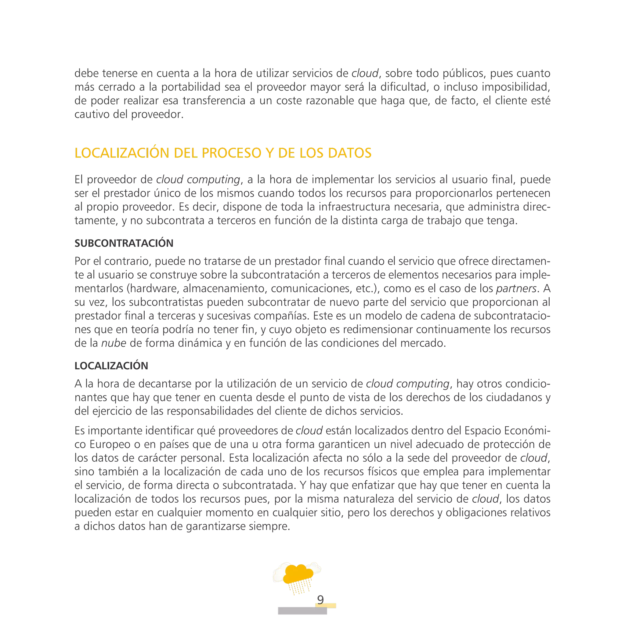 ATT
9
debe tenerse en cuenta a la hora de utilizar servicios de cloud, sobre todo públicos, pues cuanto
más cerrado a la portabilidad sea el proveedor mayor será la dificultad, o incluso imposibilidad,
de poder realizar esa transferencia a un coste razonable que haga que, de facto, el cliente esté
cautivo del proveedor.
LOCALIZACIÓN DEL PROCESO Y DE LOS DATOS
El proveedor de cloud computing, a la hora de implementar los servicios al usuario final, puede
ser el prestador único de los mismos cuando todos los recursos para proporcionarlos pertenecen
al propio proveedor. Es decir, dispone de toda la infraestructura necesaria, que administra direc-
tamente, y no subcontrata a terceros en función de la distinta carga de trabajo que tenga.
Subcontratación
Por el contrario, puede no tratarse de un prestador final cuando el servicio que ofrece directamen-
te al usuario se construye sobre la subcontratación a terceros de elementos necesarios para imple-
mentarlos (hardware, almacenamiento, comunicaciones, etc.), como es el caso de los partners. A
su vez, los subcontratistas pueden subcontratar de nuevo parte del servicio que proporcionan al
prestador final a terceras y sucesivas compañías. Este es un modelo de cadena de subcontratacio-
nes que en teoría podría no tener fin, y cuyo objeto es redimensionar continuamente los recursos
de la nube de forma dinámica y en función de las condiciones del mercado.
Localización
A la hora de decantarse por la utilización de un servicio de cloud computing, hay otros condicio-
nantes que hay que tener en cuenta desde el punto de vista de los derechos de los ciudadanos y
del ejercicio de las responsabilidades del cliente de dichos servicios.
Es importante identificar qué proveedores de cloud están localizados dentro del Espacio Económi-
co Europeo o en países que de una u otra forma garanticen un nivel adecuado de protección de
los datos de carácter personal. Esta localización afecta no sólo a la sede del proveedor de cloud,
sino también a la localización de cada uno de los recursos físicos que emplea para implementar
el servicio, de forma directa o subcontratada. Y hay que enfatizar que hay que tener en cuenta la
localización de todos los recursos pues, por la misma naturaleza del servicio de cloud, los datos
pueden estar en cualquier momento en cualquier sitio, pero los derechos y obligaciones relativos
a dichos datos han de garantizarse siempre.
 