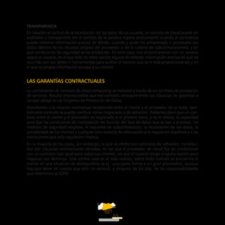ATT
10
Transparencia
En relación al control de la localización de los datos de un usuario, un servicio de cloud puede ser
auditable o transparente (en el sentido de la palabra inglesa accountable) cuando el contratista
puede reclamar información precisa de dónde, cuándo y quién ha almacenado o procesado sus
datos (dentro de los recursos propios del proveedor o de la cadena de subcontrataciones), y en
qué condiciones de seguridad se ha producido. En otro caso, nos encontraremos con un servicio
opaco al usuario, en el que éste no tiene opción alguna de obtener información precisa de qué ha
ocurrido con sus datos ni herramientas para auditar el servicio que se le está proporcionando y en
el que su propia información escapa a su control.
LAS GARANTÍAS CONTRACTUALES
La contratación de servicios de cloud computing se realizará a través de un contrato de prestación
de servicios. Resulta imprescindible que ese contrato incorpore entre sus cláusulas las garantías a
las que obliga la Ley Orgánica de Protección de Datos.
Atendiendo a la relación contractual establecida entre el cliente y el proveedor de la nube, tam-
bién este contrato se puede clasificar como negociado o de adhesión. Podemos decir que un con-
trato entre el cliente y el proveedor es negociado si el primero tiene, o se le ofrece, la capacidad
para fijar las condiciones de contratación en función del tipo de datos que se van a procesar, las
medidas de seguridad exigibles, el esquema de subcontratación, la localización de los datos, la
portabilidad de los mismos y cualquier otro aspecto de adecuación a la regulación española y a las
restricciones que esta regulación implica.
En la mayoría de los casos, sin embargo, lo que se oferta son contratos de adhesión, constitui-
dos por cláusulas contractuales cerradas, en las que el proveedor de cloud fija las condiciones
con un contrato tipo igual para todos sus clientes, sin que el usuario tenga ninguna opción para
negociar sus términos. Este último caso es el más común, sobre todo cuando se encuentra el
cliente en una situación de desequilibrio (p.ej.: una pyme frente a un gran proveedor), aunque
hay que tener en cuenta que esto no eximirá, a ninguno de los dos, de las responsabilidades
que determina la LOPD.
 
