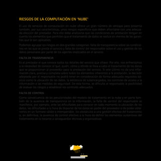 ATT
11
RIESGOS DE LA COMPUTACIÓN EN ‘NUBE’
El uso de servicios de computación en nube ofrece un gran número de ventajas pero presenta
también, por sus características, unos riesgos específicos que deben afrontarse con una adecua-
da elección del prestador. Para ello debe analizarse que las condiciones de prestación tengan en
cuenta los elementos que permitan que el tratamiento de datos se realice sin merma de las garan-
tías que le son aplicables.
Podemos agrupar los riesgos en dos grandes categorías: falta de transparencia sobre las condicio-
nes en las que se presta el servicio y falta de control del responsable sobre el uso y gestión de los
datos personales por parte de los agentes implicados en el servicio.
Falta de transparencia
Es el prestador el que conoce todos los detalles del servicio que ofrece. Por ello, nos enfrentamos
a la necesidad de conocer el qué, quién, cómo y dónde se lleva a cabo el tratamiento de los datos
que se proporcionan al proveedor para la prestación del servicio. Si este último no da una infor-
mación clara, precisa y completa sobre todos los elementos inherentes a la prestación, la decisión
adoptada por el responsable no podrá tener en consideración de forma adecuada requisitos bá-
sicos como la ubicación de los datos, la existencia de subencargados, los controles de acceso a la
información o las medidas de seguridad. De esta forma, se dificulta al responsable la posibilidad
de evaluar los riesgos y establecer los controles adecuados.
Falta de control
Como consecuencia de las peculiaridades del modelo de tratamiento en la nube y en parte tam-
bién de la ausencia de transparencia en la información, la falta de control del responsable se
manifiesta, por ejemplo, ante las dificultades para conocer en todo momento la ubicación de los
datos, las dificultades a la hora de disponer de los datos en poder del proveedor o de poder obte-
nerlos en un formato válido e interoperable, los obstáculos a una gestión efectiva del tratamiento
o, en definitiva, la ausencia de control efectivo a la hora de definir los elementos sustantivos del
tratamiento en lo tocante a salvaguardas técnicas y organizativas.
 