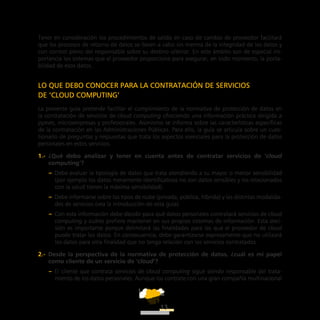 ATT
13
Tener en consideración los procedimientos de salida en caso de cambio de proveedor facilitará
que los procesos de retorno de datos se lleven a cabo sin merma de la integridad de los datos y
con control pleno del responsable sobre su destino ulterior. En este ámbito son de especial im-
portancia los sistemas que el proveedor proporcione para asegurar, en todo momento, la porta-
bilidad de esos datos.
LO QUE DEBO CONOCER PARA LA CONTRATACIÓN DE SERVICIOS
DE ‘CLOUD COMPUTING’
La presente guía pretende facilitar el cumplimiento de la normativa de protección de datos en
la contratación de servicios de cloud computing ofreciendo una información práctica dirigida a
pymes, microempresas y profesionales. Asimismo se informa sobre las características específicas
de la contratación en las Administraciones Públicas. Para ello, la guía se articula sobre un cues-
tionario de preguntas y respuestas que trata los aspectos esenciales para la protección de datos
personales en estos servicios.
1.-  ¿Qué debo analizar y tener en cuenta antes de contratar servicios de ‘cloud
computing’?
–– Debe evaluar la tipología de datos que trata atendiendo a su mayor o menor sensibilidad
(por ejemplo los datos meramente identificativos no son datos sensibles y los relacionados
con la salud tienen la máxima sensibilidad).
–– Debe informarse sobre los tipos de nube (privada, pública, híbrida) y las distintas modalida-
des de servicios (vea la introducción de esta guía).
–– Con esta información debe decidir para qué datos personales contratará servicios de cloud
computing y cuáles prefiere mantener en sus propios sistemas de información. Esta deci-
sión es importante porque delimitará las finalidades para las que el proveedor de cloud
puede tratar los datos. En consecuencia, debe garantizarse expresamente que no utilizará
los datos para otra finalidad que no tenga relación con los servicios contratados.
2.-  Desde la perspectiva de la normativa de protección de datos, ¿cuál es mi papel
como cliente de un servicio de ‘cloud’?
–– El cliente que contrata servicios de cloud computing sigue siendo responsable del trata-
miento de los datos personales. Aunque los contrate con una gran compañía multinacional
 