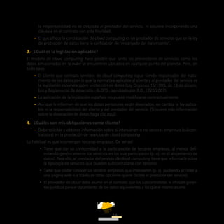 ATT
14
la responsabilidad no se desplaza al prestador del servicio, ni siquiera incorporando una
cláusula en el contrato con esta finalidad.
–– El que ofrece la contratación de cloud computing es un prestador de servicios que en la ley
de protección de datos tiene la calificación de ‘encargado del tratamiento’.
3.-  ¿Cuál es la legislación aplicable?
El modelo de cloud computing hace posible que tanto los proveedores de servicios como los
datos almacenados en la nube se encuentren ubicados en cualquier punto del planeta. Pero, en
todo caso:
–– El cliente que contrata servicios de cloud computing sigue siendo responsable del trata-
miento de los datos por lo que la normativa aplicable al cliente y al prestador del servicio es
la legislación española sobre protección de datos (Ley Orgánica 15/1999, de 13 de diciem-
bre y Reglamento de desarrollo –RLOPD– aprobado por R.D. 1720/2007).
–– La aplicación de la legislación española no puede modificarse contractualmente.
–– Aunque le informen de que los datos personales están disociados, no cambia la ley aplica-
ble ni la responsabilidad del cliente y del prestador del servicio. (Si quiere más información
sobre la disociación de datos haga clic aquí).
4.-  ¿Cuáles son mis obligaciones como cliente?
–– Debe solicitar y obtener información sobre si intervienen o no terceras empresas (subcon-
tratistas) en la prestación de servicios de cloud computing.
Lo habitual es que intervengan terceras empresas. De ser así:
•• Tiene que dar su conformidad a la participación de terceras empresas, al menos deli-
mitando genéricamente los servicios en los que participarán (p. ej. en el alojamiento de
datos). Para ello, el prestador del servicio de cloud computing tiene que informarle sobre
la tipología de servicios que pueden subcontratarse con terceros.
•• Tiene que poder conocer las terceras empresas que intervienen (p. ej. pudiendo acceder a
una página web o a través de otras opciones que le facilite el prestador del servicio).
•• El proveedor de cloud debe asumir en el contrato que los subcontratistas le ofrecen garan-
tías jurídicas para el tratamiento de los datos equivalentes a los que él mismo asume.
 