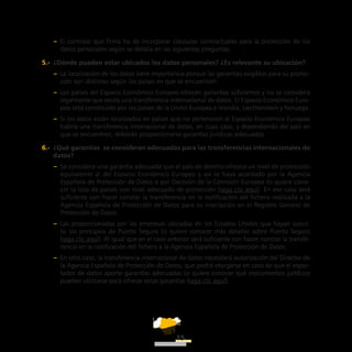ATT
15
–– El contrato que firma ha de incorporar cláusulas contractuales para la protección de los
datos personales según se detalla en las siguientes preguntas.
5.-  ¿Dónde pueden estar ubicados los datos personales? ¿Es relevante su ubicación?
–– La localización de los datos tiene importancia porque las garantías exigibles para su protec-
ción son distintas según los países en que se encuentren.
–– Los países del Espacio Económico Europeo ofrecen garantías suficientes y no se considera
legalmente que exista una transferencia internacional de datos. El Espacio Económico Euro-
peo está constituido por los países de la Unión Europea e Islandia, Liechtenstein y Noruega.
–– Si los datos están localizados en países que no pertenecen al Espacio Económico Europeo
habría una transferencia internacional de datos, en cuyo caso, y dependiendo del país en
que se encuentren, deberán proporcionarse garantías jurídicas adecuadas.
6.-  ¿Qué garantías  se consideran adecuadas para las transferencias internacionales de
datos?
–– Se considera una garantía adecuada que el país de destino ofrezca un nivel de protección
equivalente al del Espacio Económico Europeo y así se haya acordado por la Agencia
Española de Protección de Datos o por Decisión de la Comisión Europea (si quiere cono-
cer la lista de países con nivel adecuado de protección haga clic aquí). En ese caso será
suficiente con hacer constar la transferencia en la notificación del fichero realizada a la
Agencia Española de Protección de Datos para su inscripción en el Registro General de
Protección de Datos.
–– Las proporcionadas por las empresas ubicadas en los Estados Unidos que hayan suscri-
to los principios de Puerto Seguro (si quiere conocer más detalles sobre Puerto Seguro
haga clic aquí). Al igual que en el caso anterior será suficiente con hacer constar la transfe-
rencia en la notificación del fichero a la Agencia Española de Protección de Datos.
–– En otro caso, la transferencia internacional de datos necesitará autorización del Director de
la Agencia Española de Protección de Datos, que podrá otorgarse en caso de que el expor-
tador de datos aporte garantías adecuadas (si quiere conocer qué instrumentos jurídicos
pueden utilizarse para ofrecer estas garantías haga clic aquí).
 