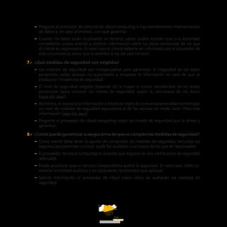 ATT
16
–– Pregunte al prestador de servicios de cloud computing si hay transferencias internacionales
de datos y, en caso afirmativo, con qué garantías.
–– Cuando los datos están localizados en terceros países podría suceder que una Autoridad
competente pueda solicitar y obtener información sobre los datos personales de los que
el cliente es responsable. En este caso el cliente debería ser informado por el proveedor de
esta circunstancia (salvo que lo prohíba la ley del país tercero).
7.-  ¿Qué medidas de seguridad son exigibles?
–– Las medidas de seguridad son indispensables para garantizar la integridad de los datos
personales, evitar accesos no autorizados y recuperar la información en caso de que se
produzcan incidencias de seguridad.
–– El nivel de seguridad exigible depende de la mayor o menor sensibilidad de los datos
personales (para conocer los niveles de seguridad según la naturaleza de los datos
haga clic aquí).
–– Asimismo, el acceso a la información a través de redes de comunicaciones debe contemplar
un nivel de medidas de seguridad equivalente al de los accesos en modo local. (Para más
información haga clic aquí).
–– Pregunte al proveedor de cloud computing sobre los niveles de seguridad que le ofrece y
garantiza.
8.-  ¿Cómo puedo garantizar o asegurarme de que se cumplen las medidas de seguridad?
–– Como cliente debe tener la opción de comprobar las medidas de seguridad, incluidos los
registros que permiten conocer quién ha accedido a los datos de los que es responsable.
–– El proveedor de cloud computing le acredita que dispone de una certificación de seguridad
adecuada.
–– Puede acordarse que un tercero independiente audite la seguridad. En este caso, debe co-
nocerse la entidad auditora y los estándares reconocidos que aplicará.
–– Solicite información al proveedor de cloud sobre cómo se auditarán las medidas de
seguridad.
 