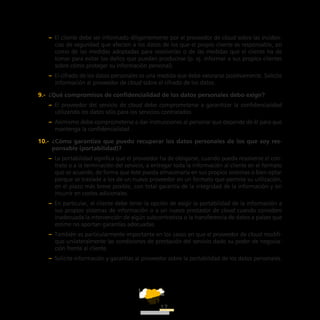 ATT
17
–– El cliente debe ser informado diligentemente por el proveedor de cloud sobre las inciden-
cias de seguridad que afecten a los datos de los que el propio cliente es responsable, así
como de las medidas adoptadas para resolverlas o de las medidas que el cliente ha de
tomar para evitar los daños que puedan producirse (p. ej. informar a sus propios clientes
sobre cómo proteger su información personal).
–– El cifrado de los datos personales es una medida que debe valorarse positivamente. Solicite
información al proveedor de cloud sobre el cifrado de los datos.
9.-  ¿Qué compromisos de confidencialidad de los datos personales debo exigir?
–– El proveedor del servicio de cloud debe comprometerse a garantizar la confidencialidad
utilizando los datos sólo para los servicios contratados.
–– Asimismo debe comprometerse a dar instrucciones al personal que depende de él para que
mantenga la confidencialidad.
10.-  ¿Cómo garantizo que puedo recuperar los datos personales de los que soy res-
ponsable (portabilidad)?
–– La portabilidad significa que el proveedor ha de obligarse, cuando pueda resolverse el con-
trato o a la terminación del servicio, a entregar toda la información al cliente en el formato
que se acuerde, de forma que éste pueda almacenarla en sus propios sistemas o bien optar
porque se traslade a los de un nuevo proveedor en un formato que permita su utilización,
en el plazo más breve posible, con total garantía de la integridad de la información y sin
incurrir en costes adicionales.
–– En particular, el cliente debe tener la opción de exigir la portabilidad de la información a
sus propios sistemas de información o a un nuevo prestador de cloud cuando considere
inadecuada la intervención de algún subcontratista o la transferencia de datos a países que
estime no aportan garantías adecuadas.
–– También es particularmente importante en los casos en que el proveedor de cloud modifi-
que unilateralmente las condiciones de prestación del servicio dado su poder de negocia-
ción frente al cliente.
–– Solicite información y garantías al proveedor sobre la portabilidad de los datos personales.
 