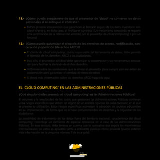 ATT
18
11.-  ¿Cómo puedo asegurarme de que el proveedor de ‘cloud’ no conserva los datos
personales si se extingue el contrato?
–– Deben preverse mecanismos que garanticen el borrado seguro de los datos cuando lo soli-
cite el cliente y, en todo caso, al finalizar el contrato. (Un mecanismo apropiado es requerir
una certificación de la destrucción emitido por el proveedor de cloud computing o por un
tercero).
12.-  ¿Cómo puedo garantizar el ejercicio de los derechos de acceso, rectificación, can-
celación y oposición (derechos ARCO)?
–– El cliente de cloud computing, como responsable del tratamiento de datos, debe permitir
el ejercicio de los derechos ARCO a los ciudadanos.
–– Para ello, el proveedor de cloud debe garantizar su cooperación y las herramientas adecua-
das para facilitar la atención de dichos derechos.
–– Infórmese sobre las condiciones que le ofrece el proveedor para cumplir con ese deber de
cooperación para garantizar el ejercicio de estos derechos.
–– Si desea más información sobre los derechos ARCO haga clic aquí.
EL ‘CLOUD COMPUTING’ EN LAS ADMINISTRACIONES PÚBLICAS
¿Qué singularidades presenta el ‘cloud computing’ en las Administraciones Públicas?
El volumen y la sensibilidad de los datos que gestionan las Administraciones Públicas conllevan
unos riesgos específicos que deben ser objeto de un análisis riguroso en cada escenario en el que
se plantee su utilización. Estos riesgos específicos aconsejan la adopción de cautelas adicionales
en su implantación, de forma que no se vean comprometidos los derechos y la seguridad de los
ciudadanos.
La posibilidad de tratamiento de los datos fuera del territorio nacional, característica del cloud
computing, constituye un elemento de especial relevancia en el caso de las Administraciones
Públicas. En este sentido, debe tenerse en cuenta que la normativa que regula los movimientos
internacionales de datos es aplicable tanto a entidades públicas como privadas (puede obtener
más información en la pregunta número 6 de esta guía).
 