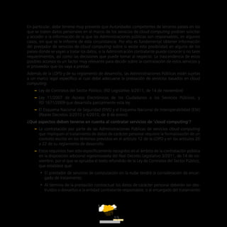 ATT
19
En particular, debe tenerse muy presente que Autoridades competentes de terceros países en los
que se traten datos personales en el marco de los servicios de cloud computing podrían solicitar
y acceder a la información de la que las Administraciones públicas son responsables, en algunos
casos, sin que se le informe de esta circunstancia. Por ello es fundamental obtener información
del prestador de servicios de cloud computing sobre si existe esta posibilidad en alguno de los
países donde se vayan a tratar los datos, si la Administración contratante puede conocer o no tales
requerimientos, así como las decisiones que puede tomar al respecto. La trascendencia de estos
posibles accesos es un factor muy relevante para decidir sobre la contratación de estos servicios y
el proveedor que los vaya a prestar.
Además de la LOPD y de su reglamento de desarrollo, las Administraciones Públicas están sujetas
a un marco legal específico al cual debe adecuarse la prestación de servicios basados en cloud
computing:
–– Ley de Contratos del Sector Público. (RD Legislativo 3/2011, de 14 de noviembre)
–– Ley 11/2007 de Acceso Electrónicos de los Ciudadanos a los Servicios Públicos, y
RD 1671/2009 que desarrolla parcialmente esta ley.
–– El Esquema Nacional de Seguridad (ENS) y el Esquema Nacional de Interoperabilidad (ENI)
(Reales Decretos 3/2010 y 4/2010, de 8 de enero).
¿Qué aspectos deben tenerse en cuenta al contratar servicios de ‘cloud computing’?
–– La contratación por parte de las Administraciones Públicas de servicios cloud computing
que impliquen el tratamiento de datos de carácter personal requiere la formalización de un
contrato escrito en los términos previstos en el artículo 12 de la LOPD y en los artículos 20
a 22 de su reglamento de desarrollo.
–– Estos requisitos han sido específicamente recogidos en el ámbito de la contratación pública
en la disposición adicional vigesimosexta del Real Decreto Legislativo 3/2011, de 14 de no-
viembre, por el que se aprueba el texto refundido de la Ley de Contratos del Sector Público,
que establece que:
•• El prestador de servicios de computación en la nube tendrá la consideración de encar-
gado de tratamiento.
•• Al término de la prestación contractual los datos de carácter personal deberán ser des-
truidos o devueltos a la entidad contratante responsable, o al encargado del tratamiento
 