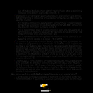ATT
20
que ésta hubiese designado. (Puede obtener más información sobre la devolución y
destrucción de los datos en las preguntas número 8 y 9).
–– Esta disposición también regula la posible subcontratación de servicios por parte del encar-
gado de tratamiento (el prestador de servicios de cloud computing), que deberá reunir los
siguientes requisitos:
•• Que dicho tratamiento se haya especificado en el contrato firmado por la administración
contratante y el prestador de servicios de computación en la nube. (Sobre cómo cumplir
esta obligación infórmese en la pregunta número 4).
•• Que el tratamiento de datos de carácter personal se ajuste a las instrucciones de la
administración que actúa como responsable del tratamiento. (Sobre cómo cumplir esta
obligación infórmese en las preguntas número 5 y 6).
•• Que el prestador de servicios encargado del tratamiento y el tercero formalicen el con-
trato en los términos previstos en el artículo 12.2 de la LOPD.
–– Los contratos de prestación de servicios de cloud computing deben especificar las me-
didas técnicas y organizativas que el prestador de servicios tiene previsto implantar para
garantizar la seguridad de los datos. Asimismo, los especiales requisitos de disponibilidad,
confidencialidad e integridad que puedan requerir ciertos servicios electrónicos presta-
dos por las Administraciones Públicas (por ejemplo en el caso de las sedes electrónicas)
deben reflejarse en el contrato mediante un acuerdo de nivel de servicio (SLA) en el que
se especifiquen los indicadores de calidad de servicio que van a ser medidos y los valores
mínimos aceptables de los mismos. (Sobre cómo cumplir esta obligación, infórmese en las
preguntas número 7 y 8).
–– En ciertos casos, la complejidad de los servicios contratados puede aconsejar la designación
de un responsable del contrato en los términos previstos en el artículo 52 del RDL 3/2011,
de 14 de noviembre, con el fin de asegurar la correcta realización de la prestación pactada.
No obstante, la designación de dicha figura no modifica el régimen de obligaciones y res-
ponsabilidades al que está sujeto el responsable del tratamiento en materia de protección
de datos de carácter personal.
¿Qué elementos de la seguridad cobran especial relevancia en un entorno ‘cloud’?
–– La prestación de servicios por encargados de tratamiento en cloud debería quedar clara-
mente identificada en el documento de seguridad. Asimismo, el acceso a la información
 
