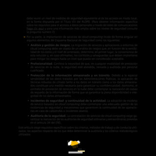 ATT
21
debe reunir un nivel de medidas de seguridad equivalente al de los accesos en modo local,
en la forma dispuesta por el Título VIII del RLOPD. (Para obtener información específica
sobre los requisitos para el accesos a datos personales a través de redes de comunicaciones
haga clic aquí y para una información más amplia sobre los niveles de seguridad consulte
la pregunta número 7).
–– Por su parte, la implantación de servicios de cloud computing incide de forma singular en
algunos elementos del Esquema Nacional de Seguridad como los siguientes:
•• Análisis y gestión de riesgos. La migración de servicios y aplicaciones a entornos de
cloud computing debe ser objeto de un análisis de riesgos que, en función de la sensibi-
lidad de los datos y el nivel de amenazas, determine, en primer lugar, la conveniencia de
esta solución y, en caso afirmativo, los controles y salvaguardas que deben implantarse
para mitigar los riesgos hasta un nivel que pueda ser considerado aceptable.
•• Profesionalidad. Conlleva la necesidad de que, en cualquier modalidad de prestación
de servicios en la nube, la seguridad esté atendida, revisada y auditada por personal
cualificado.
•• Protección de la información almacenada y en tránsito. Debido a la especial
sensibilidad de los datos tratados por las Administraciones Públicas, la aplicación de
técnicas robustas de cifrado tanto a los datos en tránsito como a los datos almacena-
dos constituye una medida necesaria para garantizar su confidencialidad. Asimismo, el
contrato de prestación de servicios en la nube debe contemplar la realización de copias
de respaldo de la información de forma que se garantice la plena disponibilidad e inte-
gridad de los datos almacenados.
•• Incidentes de seguridad  y continuidad de la actividad. La adopción de modelos
de servicio basados en cloud computing debe contemplar una adecuada gestión de las
incidencias de seguridad y mecanismos que garanticen la continuidad de las operacio-
nes en caso de catástrofes o incidentes severos.
•• Auditoría de la seguridad. La contratación de servicios de cloud computing exige ga-
rantizar la realización de las auditorías de seguridad ordinarias y extraordinarias previstas
en el artículo 34 del ENS.
Este artículo exige requisitos específicos sobre los criterios, métodos de trabajo y de conducta utili-
zados; los aspectos respecto de los que debe determinar la auditoría y los criterios metodológicos
utilizados.
 
