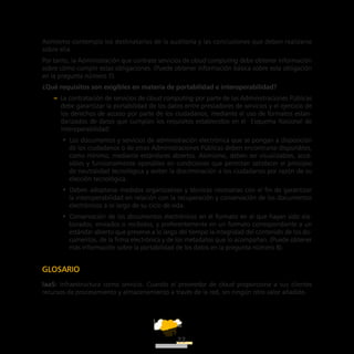ATT
22
Asimismo contempla los destinatarios de la auditoría y las conclusiones que deben realizarse
sobre ella.
Por tanto, la Administración que contrate servicios de cloud computing debe obtener información
sobre cómo cumplir estas obligaciones. (Puede obtener información básica sobre esta obligación
en la pregunta número 7).
¿Qué requisitos son exigibles en materia de portabilidad e interoperabilidad?
–– La contratación de servicios de cloud computing por parte de las Administraciones Públicas
debe garantizar la portabilidad de los datos entre prestadores de servicios y el ejercicio de
los derechos de acceso por parte de los ciudadanos, mediante el uso de formatos estan-
darizados de datos que cumplan los requisitos establecidos en el Esquema Nacional de
Interoperabilidad:
•• Los documentos y servicios de administración electrónica que se pongan a disposición
de los ciudadanos o de otras Administraciones Públicas deben encontrarse disponibles,
como mínimo, mediante estándares abiertos. Asimismo, deben ser visualizables, acce-
sibles y funcionalmente operables en condiciones que permitan satisfacer el principio
de neutralidad tecnológica y eviten la discriminación a los ciudadanos por razón de su
elección tecnológica.
•• Deben adoptarse medidas organizativas y técnicas necesarias con el fin de garantizar
la interoperabilidad en relación con la recuperación y conservación de los documentos
electrónicos a lo largo de su ciclo de vida.
•• Conservación de los documentos electrónicos en el formato en el que hayan sido ela-
borados, enviados o recibidos, y preferentemente en un formato correspondiente a un
estándar abierto que preserve a lo largo del tiempo la integridad del contenido de los do-
cumentos, de la firma electrónica y de los metadatos que lo acompañan. (Puede obtener
más información sobre la portabilidad de los datos en la pregunta número 8).
Glosario
IaaS: Infraestructura como servicio. Cuando el proveedor de cloud proporciona a sus clientes
recursos de procesamiento y almacenamiento a través de la red, sin ningún otro valor añadido.
 