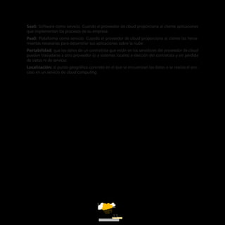 ATT
23
SaaS: Software como servicio. Cuando el proveedor de cloud proporciona al cliente aplicaciones
que implementan los procesos de su empresa.
PaaS: Plataforma como servicio. Cuando el proveedor de cloud proporciona al cliente las herra-
mientas necesarias para desarrollar sus aplicaciones sobre la nube.
Portabilidad: que los datos de un contratista que están en los servidores del proveedor de cloud
puedan trasladarse a otro proveedor (o a sistemas locales) a elección del contratista y sin pérdida
de datos ni de servicio.
Localización: el punto geográfico concreto en el que se encuentran los datos o se realiza el pro-
ceso en un servicio de cloud computing.
 