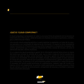 ATT
5
GUÍA PARA CLIENTES
QUE CONTRATEN SERVICIOS DE ‘CLOUD COMPUTING’
¿QUÉ ES ‘CLOUD COMPUTING’?
El cloud computing o computación en nube es una nueva forma de prestación de los servicios de
tratamiento de la información, válida tanto para una empresa como para un particular y, también,
para la Administración Pública.
Una solución cloud computing permite al usuario optimizar la asignación y el coste de los recur-
sos asociados a sus necesidades de tratamiento de información. El usuario no tiene necesidad de
realizar inversiones en infraestructura sino que utiliza la que pone a su disposición el prestador del
servicio, garantizando que no se generan situaciones de falta o exceso de recursos, así como el
sobrecoste asociado a dichas situaciones.
En un entorno de cloud computing la gestión de la información está de forma virtual en manos
del cliente que contrata los servicios de la nube, que la trata a través de Internet accediendo a
soluciones de bases de datos, correo electrónico, nóminas o gestión de recursos humanos de
acuerdo a sus necesidades. En función del modelo utilizado, los datos pueden no estar realmente
en manos del contratista, toda vez que la propiedad, el mantenimiento y gestión del soporte físico
de la información, los procesos y las comunicaciones pueden encontrarse en manos de terceros.
El proveedor del servicio puede encontrarse en, prácticamente, cualquier lugar del mundo y su
objetivo último será proporcionar los servicios citados optimizando sus propios recursos a través
de, por ejemplo, prácticas de deslocalización, compartición de recursos y movilidad o realizando
subcontrataciones adicionales.
ATT
 