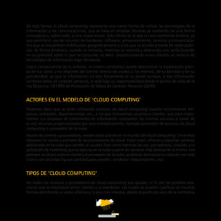 ATT
6
De esta forma, el cloud computing representa una nueva forma de utilizar las tecnologías de la
información y las comunicaciones, que se basa en emplear técnicas ya existentes de una forma
innovadora y, sobre todo, a una nueva escala. Esto último es lo que la hace realmente distinta, ya
que permite el uso de recursos de hardware, software, almacenamiento, servicios y comunicacio-
nes que se encuentran distribuidos geográficamente y a los que se accede a través de redes públi-
cas, de forma dinámica, cuando se necesita, mientras se necesita y abonando una tarifa (cuando
no es gratuita) sobre lo que se consume; es decir, proporcionando a sus clientes un servicio de
tecnologías de información bajo demanda.
Como consecuencia de lo anterior, el mismo contratista puede desconocer la localización preci-
sa de sus datos y no disponer del control directo de acceso a los mismos, de su borrado y de su
portabilidad, ya que la información no está físicamente en su poder aunque, si esa información
contiene datos de carácter personal, sí está bajo su responsabilidad desde el punto de vista de la
Ley Orgánica 15/1999 de Protección de Datos de Carácter Personal (LOPD).
ACTORES EN EL MODELO DE ‘CLOUD COMPUTING’
Podemos decir que se están utilizando servicios de cloud computing cuando encontramos em-
presas, entidades, departamentos, etc., a los que llamaremos usuarios o clientes, que para imple-
mentar sus procesos de tratamiento de información comparten los mismos recursos a través de
la red; recursos proporcionados por una entidad distinta, llamada proveedor de servicios de cloud
computing o proveedor de la nube.
Aparte de clientes y proveedores, existen otros actores en el mundo del cloud computing. Entre ellos
destacan los socios o partners de los proveedores de cloud. Estos crean, ofrecen y soportan servicios
adicionales en la nube que venden al usuario final como licencias de uso, por ejemplo, creando una
aplicación de marketing que se ejecuta en la nube a partir de servicios más básicos de la misma. Los
partners se sitúan entre el cliente y el proveedor de la nube, pudiendo formalizar su relación con este
último con distintas figuras contractuales (reseller, vendedor independiente, etc).
TIPOS DE ‘CLOUD COMPUTING’
No todos los servicios y proveedores de cloud computing son iguales, ni lo son las posibles rela-
ciones que se establecen entre clientes y proveedores. Las nubes se pueden clasificar de muchas
formas atendiendo a varios criterios y lo que más interesa, desde el punto de vista de la normativa
 
