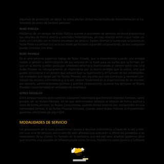 ATT
7
española de protección de datos, es cómo afectan dichas modalidades de implementación al tra-
tamiento de datos de carácter personal.
Nube pública
Hablamos de un servicio de Nube Pública cuando el proveedor de servicios de cloud proporciona
sus recursos de forma abierta a entidades heterogéneas, sin más relación entre sí que haber ce-
rrado un contrato con el mismo proveedor de servicio. Existen diversas y numerosas soluciones en
Nube Pública y prestan sus servicios desde particulares a grandes corporaciones, ya que cualquiera
puede contratar con ellos.
Nube privada
En el otro extremo podemos hablar de Nube Privada, que la encontramos cuando una entidad
realiza la gestión y administración de sus servicios en la nube para las partes que la forman, sin
que en la misma puedan participar entidades externas y manteniendo el control sobre ella. Una
Nube Privada no necesariamente se implementa por la misma entidad que la utiliza, sino que
puede contratarse a un tercero que actuará bajo su supervisión y en función de sus necesidades.
Las entidades que optan por las Nubes Privadas son aquellas que son complejas y necesitan cen-
tralizar los recursos informáticos y, a la vez, ofrecer flexibilidad en la disponibilidad de los mismos,
por ejemplo, administraciones públicas y grandes corporaciones, aunque hay ejemplos de Nubes
Privadas implementadas en entidades de enseñanza.
Otros modelos
Entre ambos modelos se encuentran soluciones intermedias que tomarán distintos nombres, como
pueden ser las Nubes Híbridas, en las que determinados servicios se ofrecen de forma pública y
otros de forma privada; las Nubes Comunitarias, cuando dichos servicios son compartidos en una
comunidad cerrada; o las Nubes Privadas Virtuales, cuando sobre Nubes Públicas se implementan
garantías adicionales de seguridad.
MODALIDADES DE SERVICIO
Los proveedores de la nube proporcionan acceso a recursos informáticos a través de la red, y ofre-
cen una serie de servicios adicionales de valor añadido que acercarán la oferta del proveedor a las
necesidades de su cliente. En función de lo completo que sea ese valor añadido podemos decir
que tenemos una solución de Infraestructura como Servicio, Plataforma como Servicio o Software
 