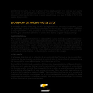 ATT
9
debe tenerse en cuenta a la hora de utilizar servicios de cloud, sobre todo públicos, pues cuanto
más cerrado a la portabilidad sea el proveedor mayor será la dificultad, o incluso imposibilidad,
de poder realizar esa transferencia a un coste razonable que haga que, de facto, el cliente esté
cautivo del proveedor.
LOCALIZACIÓN DEL PROCESO Y DE LOS DATOS
El proveedor de cloud computing, a la hora de implementar los servicios al usuario final, puede
ser el prestador único de los mismos cuando todos los recursos para proporcionarlos pertenecen
al propio proveedor. Es decir, dispone de toda la infraestructura necesaria, que administra direc-
tamente, y no subcontrata a terceros en función de la distinta carga de trabajo que tenga.
Subcontratación
Por el contrario, puede no tratarse de un prestador final cuando el servicio que ofrece directamen-
te al usuario se construye sobre la subcontratación a terceros de elementos necesarios para imple-
mentarlos (hardware, almacenamiento, comunicaciones, etc.), como es el caso de los partners. A
su vez, los subcontratistas pueden subcontratar de nuevo parte del servicio que proporcionan al
prestador final a terceras y sucesivas compañías. Este es un modelo de cadena de subcontratacio-
nes que en teoría podría no tener fin, y cuyo objeto es redimensionar continuamente los recursos
de la nube de forma dinámica y en función de las condiciones del mercado.
Localización
A la hora de decantarse por la utilización de un servicio de cloud computing, hay otros condicio-
nantes que hay que tener en cuenta desde el punto de vista de los derechos de los ciudadanos y
del ejercicio de las responsabilidades del cliente de dichos servicios.
Es importante identificar qué proveedores de cloud están localizados dentro del Espacio Económi-
co Europeo o en países que de una u otra forma garanticen un nivel adecuado de protección de
los datos de carácter personal. Esta localización afecta no sólo a la sede del proveedor de cloud,
sino también a la localización de cada uno de los recursos físicos que emplea para implementar
el servicio, de forma directa o subcontratada. Y hay que enfatizar que hay que tener en cuenta la
localización de todos los recursos pues, por la misma naturaleza del servicio de cloud, los datos
pueden estar en cualquier momento en cualquier sitio, pero los derechos y obligaciones relativos
a dichos datos han de garantizarse siempre.
 