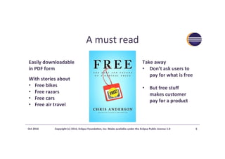 A	must	read	
Oct	2016	 Copyright	(c)	2016,	Eclipse	Founda?on,	Inc.	Made	available	under	the	Eclipse	Public	License	1.0	 6	
Easily	downloadable		
in	PDF	form		
With	stories	about	
•  Free	bikes	
•  Free	razors	
•  Free	cars	
•  Free	air	travel	
Take	away	
•  Don’t	ask	users	to	
pay	for	what	is	free	
•  But	free	stuﬀ	
makes	customer	
pay	for	a	product	
 