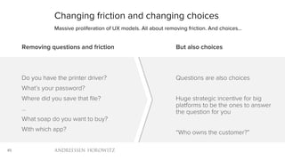 45
Changing friction and changing choices
Massive proliferation of UX models. All about removing friction. And choices…
Removing questions and friction
Do you have the printer driver?
What’s your password?
Where did you save that file?
…
What soap do you want to buy?
With which app?
But also choices
Questions are also choices
Huge strategic incentive for big
platforms to be the ones to answer
the question for you
“Who owns the customer?”
 